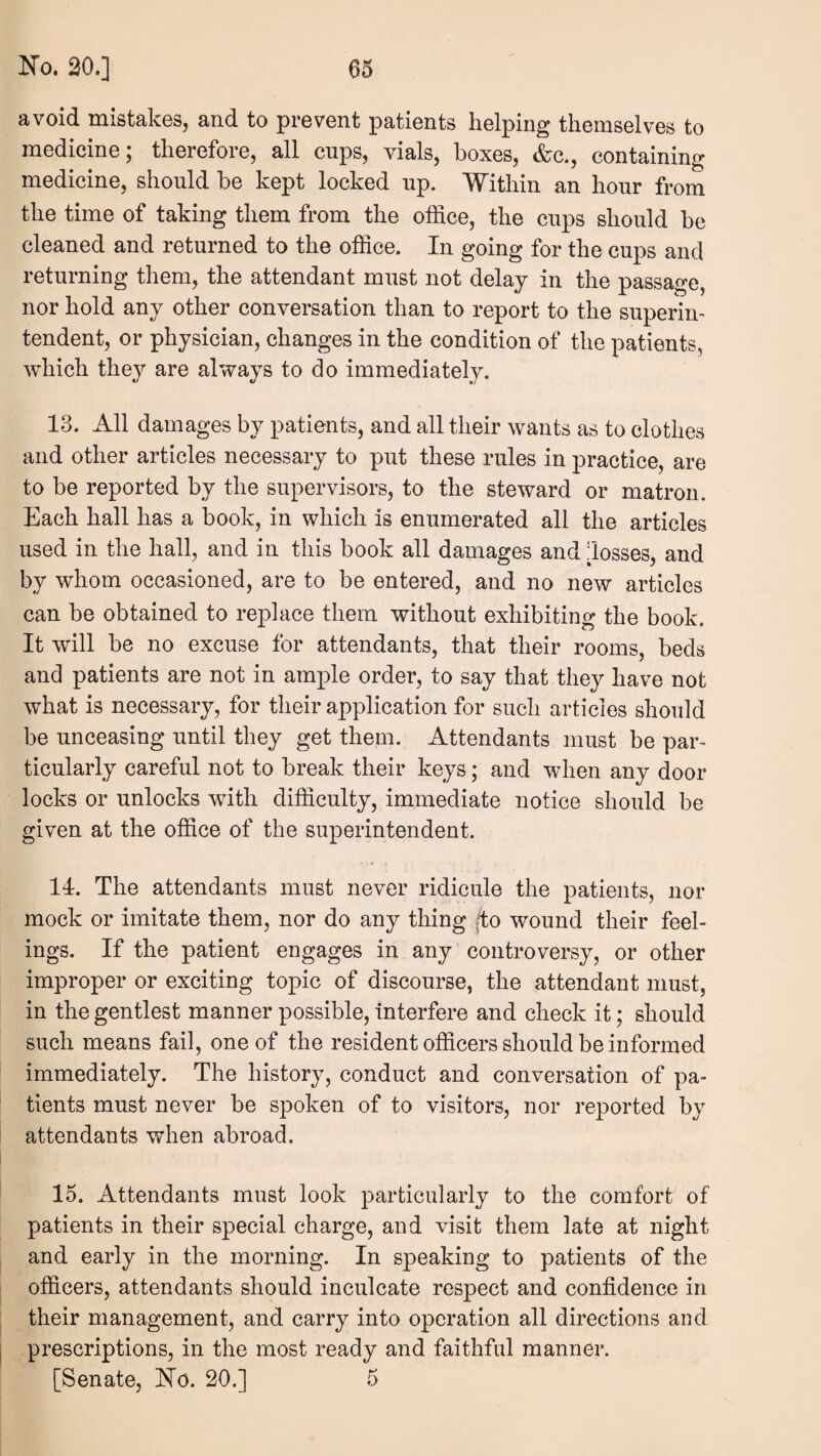 avoid mistakes, and to prevent patients helping themselves to medicine; therefore, all cups, vials, boxes, &c., containing medicine, should be kept locked up. Within an hour from the time of taking them from the office, the cups should be cleaned and returned to the office. In going for the cups and returning them, the attendant must not delay in the passage, nor hold any other conversation than to report to the superin¬ tendent, or physician, changes in the condition of the patients, which they are always to do immediately. 13. All damages by patients, and all their wants as to clothes and other articles necessary to put these rules in practice, are to be reported by the supervisors, to the steward or matron. Each hall has a book, in which is enumerated all the articles used in the hall, and in this book all damages and losses, and by whom occasioned, are to be entered, and no new articles can be obtained to replace them without exhibiting the book. It will be no excuse for attendants, that their rooms, beds and patients are not in ample order, to say that they have not what is necessary, for their application for such articles should be unceasing until they get them. Attendants must be par¬ ticularly careful not to break their keys; and when any door locks or unlocks with difficulty, immediate notice should be given at the office of the superintendent. 11. The attendants must never ridicule the patients, nor mock or imitate them, nor do any thing |to wound their feel¬ ings. If the patient engages in any controversy, or other improper or exciting topic of discourse, the attendant must, in the gentlest manner possible, interfere and check it; should such means fail, one of the resident officers should be informed immediately. The history, conduct and conversation of pa¬ tients must never be spoken of to visitors, nor reported by attendants when abroad, 15. Attendants must look particularly to the comfort of patients in their special charge, and visit them late at night and early in the morning. In speaking to patients of the officers, attendants should inculcate respect and confidence in their management, and carry into operation all directions and prescriptions, in the most ready and faithful manner. [Senate, Ho. 20.] 5