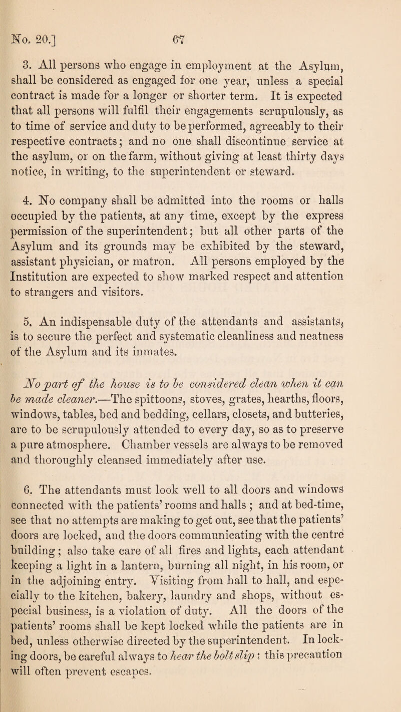 3. All persons who engage in employment at the Asylum, shall be considered as engaged for one year, unless a special contract is made for a longer or shorter term. It is expected that all persons will fulfil their engagements scrupulously, as to time of service and duty to be performed, agreeably to their respective contracts; and no one shall discontinue service at the asylum, or on the farm, without giving at least thirty days notice, in writing, to the superintendent or steward. 4. Ho company shall be admitted into the rooms or halls occupied by the patients, at any time, except by the express permission of the superintendent; but all other parts of the Asylum and its grounds may be exhibited by the steward, assistant physician, or matron. All persons employed by the Institution are expected to show marked respect and attention to strangers and visitors. 5. An indispensable duty of the attendants and assistants, is to secure the perfect and systematic cleanliness and neatness of the Asylum and its inmates. No j^art of the house is to he considered clean when it can he made cleaner.—The spittoons, stoves, grates, hearths, floors, windows, tables, bed and bedding, cellars, closets, and butteries, are to be scrupulously attended to every day, so as to preserve a pure atmosphere. Chamber vessels are always to be removed and thoroughly cleansed immediately after use. 6. The attendants must look well to all doors and windows connected with the patients’ rooms and halls ; and at bed-time, see that no attempts are making to get out, see that the patients’ doors are locked, and the doors communicating with the centre building; also take care of all fires and lights, each attendant keeping a light in a lantern, burning all night, in his room, or in the adjoining entry. A^isiting from hall to hall, and espe¬ cially to the kitchen, bakeiy, laundry and shops, without es¬ pecial business, is a violation of duty. All the doors of the patients’ rooms shall be kept locked while the patients are in bed, unless otherwise directed by the superintendent. In lock¬ ing doors, be careful always to hean^ the holt slip ; this precaution will often pi’event escapes.