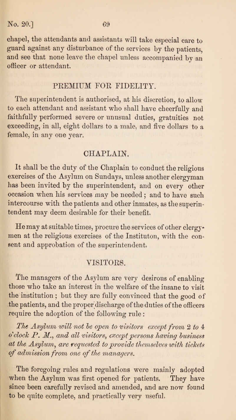 chapel, the attendants and assistants will take especial care to guard against any disturbance of the services by the patients, and see that none leave the chapel unless accompanied by an officer or attendant. PKEMIUM FOP FIDELITY. The superintendent is authorised, at his discretion, to allow to each attendant and assistant who shall have cheerfully and faithfully performed severe or unusual duties, gratuities not exceeding, in all, eight dollars to a male, and live dollars to a female, in any one year. CHAPLAIN. It shall be the duty of the Chaplain to conduct the religious exercises of the Asylum on Sundays, unless another clergyman has been invited by the superintendent, and on every other occasion when his services may be needed; and to have such intercourse with the patients and other inmates, as the superin¬ tendent may deem desirable for their benefits He may at suitable times, procure the services of other clergy-^ men at the religious exercises of the Instituton, with the con¬ sent and approbation of the superintendent* YISITOPS. The managers of the Asylum are very desirous of enabling those who take an interest in the welfare of the insane to visit the institution; but they are fully convinced that the good of the patients, and the proper'discharge of the duties of the officers require the adoption of the following rule: The Asylum will not he ojpen to msitors except from 2 to 4: o'clock P. M.^ and all visitors^ except persons haring business at the Asylum^ are requested to provide themselves with tickets of admission from one of the managers. The foregoing rules and regulations were mainly adopted when the Asylum was first opened for patients. They have since been carefully revised and amended, and are now found to be quite complete, and practically very usefuL