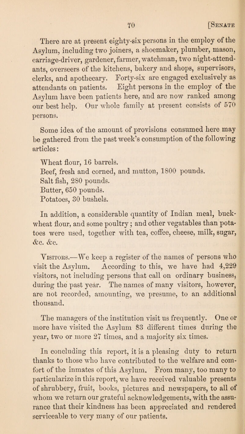 There are at present eighty-six persons in the employ of the Asylnm, including two joiners, a shoemaker, plumber, mason, carriage-driver, gardener, farmer, watchman, two night-attend¬ ants, overseers of the kitchens, bakery and shops, supervisors, clerks, and apothecary. Forty-six are engaged exclusively as attendants on patients. Eight persons in the employ of the Asylum have been patients here, and are now ranked among our best help. Our whole family at present consists of 570 persons* Some idea of the amount of provisions consumed here may be gathered from the past week’s consumption of the following articles: Wheat flour, 16 barrels. Beef, fresh and corned, and mutton, 1800 pounds. Salt flsh, 280 pounds. Butter, 650 pounds. Potatoes, 30 bushels. In addition, a considerable quantity of Indian meal, buck¬ wheat flour, and some poultry; and other vegatables than pota¬ toes were used, together with tea, cofiee, cheese, milk, sugar, A:c. &c. Yisitoes.—We keep a register of the names of persons who visit the Asylum. According to this, w^e have had 4,229 visitors, not including persons that call on ordinary business^ during the past year. The names of many visitors, however^ are not recorded, amounting, we presume, to an additional thousand. The managers of the institution visit us frequently. One or more have visited the Asylum 83 different times during the year, two or more 27 times, and a majority six times. In concluding this report, it is a pleasing duty to return thanks to those who have contributed to the welfare and com¬ fort of the inmates of this Asylum. From many, too many to particularize in this report, w^e have received valuable presents of shrubbery, fruit, books, pictures and newspapers, to all of wdiom we return our grateful acknowledgements, with the assu¬ rance that their kindness has been appreciated and rendered serviceable to very many of our patients.