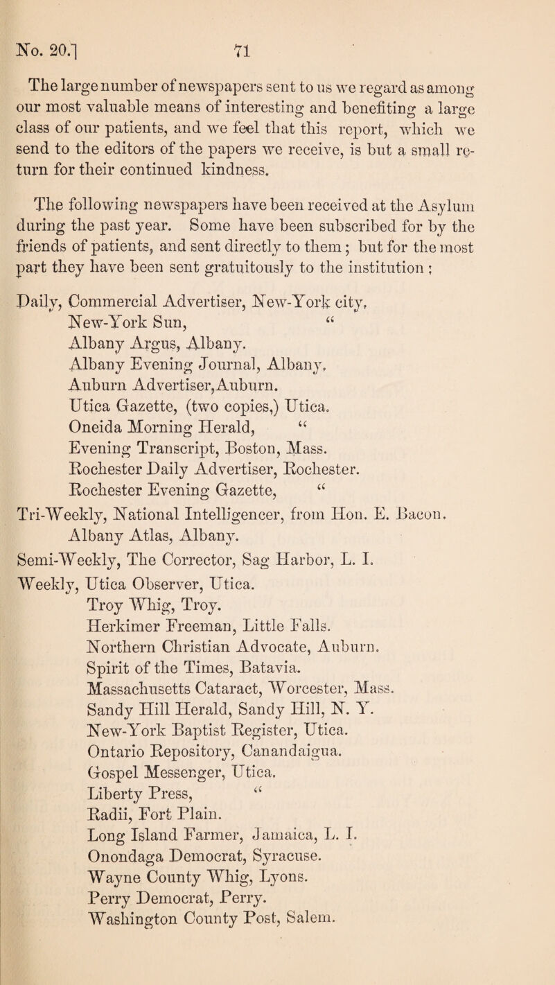 The large number of newspapers sent to us we regard as among our most valuable means of interesting and benefiting a large class of our patients, and we feel that this report, which we send to the editors of the papers we receive, is but a small re¬ turn for their continued kindness. The following newspapers have been received at the Asylum during the past year. Some have been subscribed for by the fi’iends of patients, and sent directly to them; but for the most part they have been sent gratuitously to the institution ; Paily, Commercial Advertiser, New-Yorfi city, New-York Sun, ‘‘ Albany Argus, Albany. Albany Evening Journal, Albany, Auburn Advertiser,Auburn. Utica Gazette, (two copies,) Utica. Oneida Morning Herald, Evening Transcript, Boston, Mass. Kochester Daily Advertiser, Kochester. Kochester Evening Gazette, Tri-Weekly, National Intelligencer, from Hon. E. Bacon. Albany Atlas, Albany. Semi-Weekly, The Corrector, Sag Harbor, L. I. Weekly, Utica Observer, Utica. Troy Whig, Troy. Herkimer Freeman, Little Falls. Northern Christian Advocate, Auburn. Spirit of the Times, Batavia. Massachusetts Cataract, Worcester, Mass. Sandy Hill Herald, Sandy Hill, N. Y. New-York Baptist Begister, Utica. Ontario Bepository, Canandaigua. Gospel Messenger, Utica. Liberty Press, Badii, Fort Plain. Long Island Parmer, J amaica, L. I. Onondaga Democrat, Syracuse. Wayne County Whig, Lyons. Perry Democrat, Perry. Wasliington County Post, Salem.