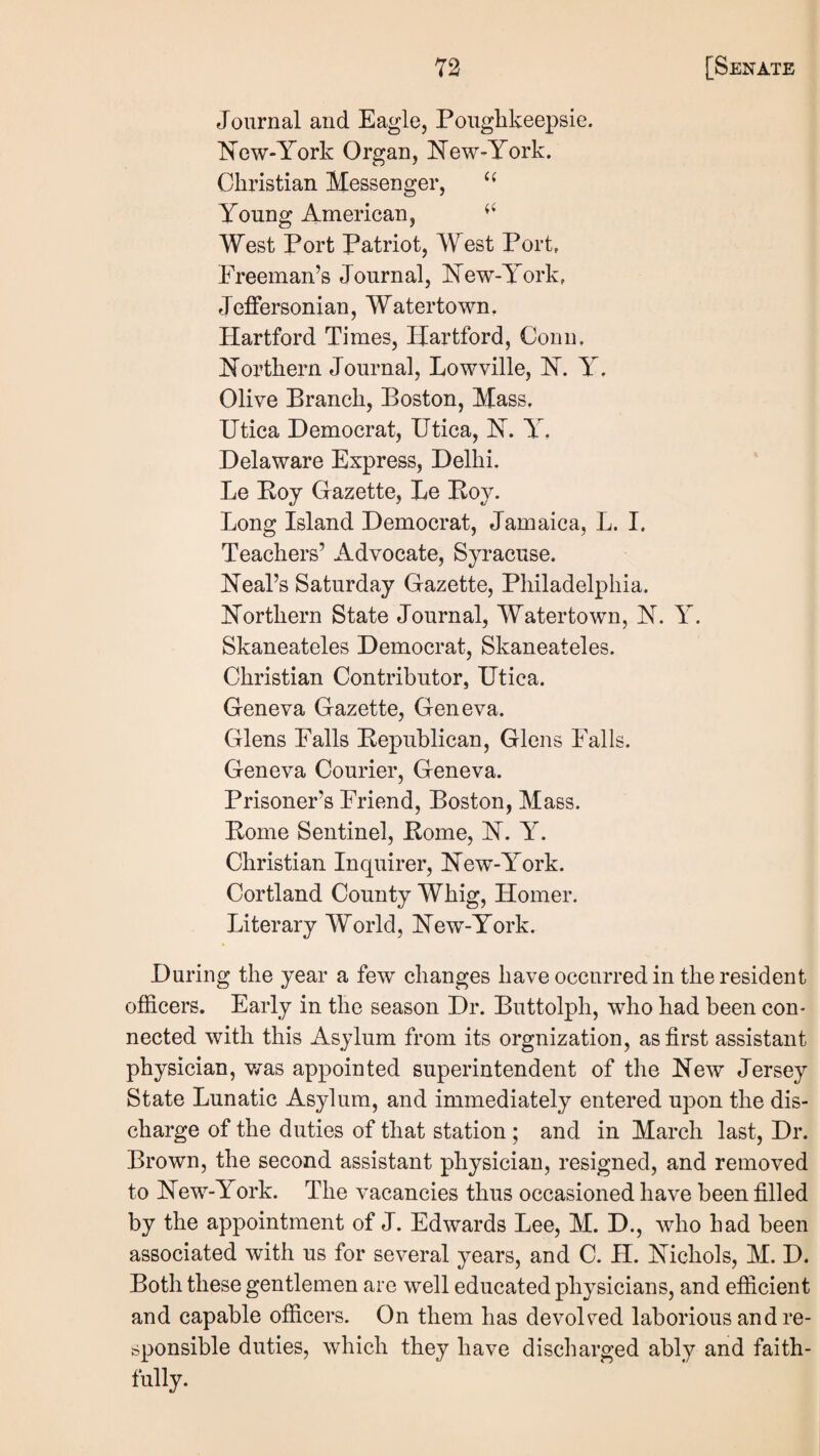 Journal and Eagle, Poughkeepsie. Kcw-York Organ, l^ew-York. Christian Messenger, Young American, West Port Patriot, West Port, Freeman’s Journal, ISTew-York, Jeffersonian, Watertown, Hartford Times, Hartford, Conn, northern Journal, Lowville, H. Y. Olive Branch, Boston, Mass, Utica Democrat, Utica, Y, Delaware Express, Delhi. Le Boy Gazette, Be Boy. Long Island Democrat, Jamaica, L. I. Teachers’ Advocate, Syracuse. Beal’s Saturday Gazette, Philadelphia, northern State Journal, Watertown, n. Y. Skaneateles Democrat, Skaneateles. Christian Contributor, Utica. Geneva Gazette, Geneva. Glens Falls Bepublican, Glens Falls. Geneva Courier, Geneva. Prisoner’s Friend, Boston, Mass. Borne Sentinel, Borne, B. Y. Christian Inquirer, Bew-York. Cortland County Whig, Homer. Literary World, Bew-York. During the year a few changes have occurred in the resident officers. Early in the season Dr. Buttolph, who had been con¬ nected with this Asylum from its orgnization, as first assistant physician, v/as appointed superintendent of the Bew Jersey State Lunatic Asylum, and immediately entered upon the dis¬ charge of the duties of that station ; and in March last. Dr. Brown, the second assistant physician, resigned, and removed to Bew-York. The vacancies thus occasioned have been filled by the appointment of J. Edwards Lee, M. D., who had been associated with us for several years, and C. H. Bichols, M. D. Both these gentlemen are well educated physicians, and efficient and capable officers. On them has devolved laborious and re¬ sponsible duties, which they have discharged ably and faith- fully.