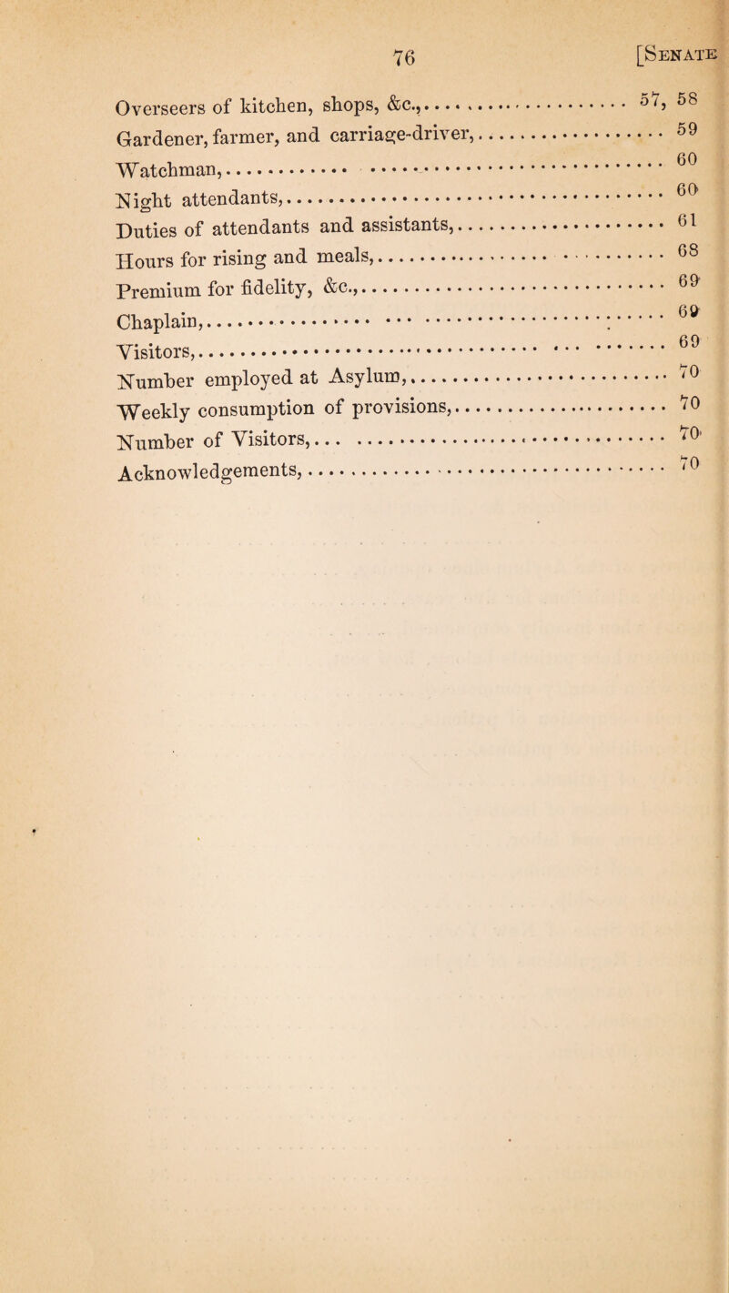 Overseers of kitchen, shops, &c.,..... Gardener, farmer, and carriasje-driver. Watchman,. .. Night attendants,. Duties of attendants and assistants,.. Hours for rising and meals,. Premium for fidelity, &c.,. Chaplain,. Visitors,... Number employed at Asylum,. Weekly consumption of provisions,.. Number of Visitors,.... Acknowledgements,. 57, 68 . .. 59 ...60 . .. 60 ... 61 .. . 68 .. . 69 . . . 69 .. . 69 ...70 ... 70 ... 70’ . .. 70