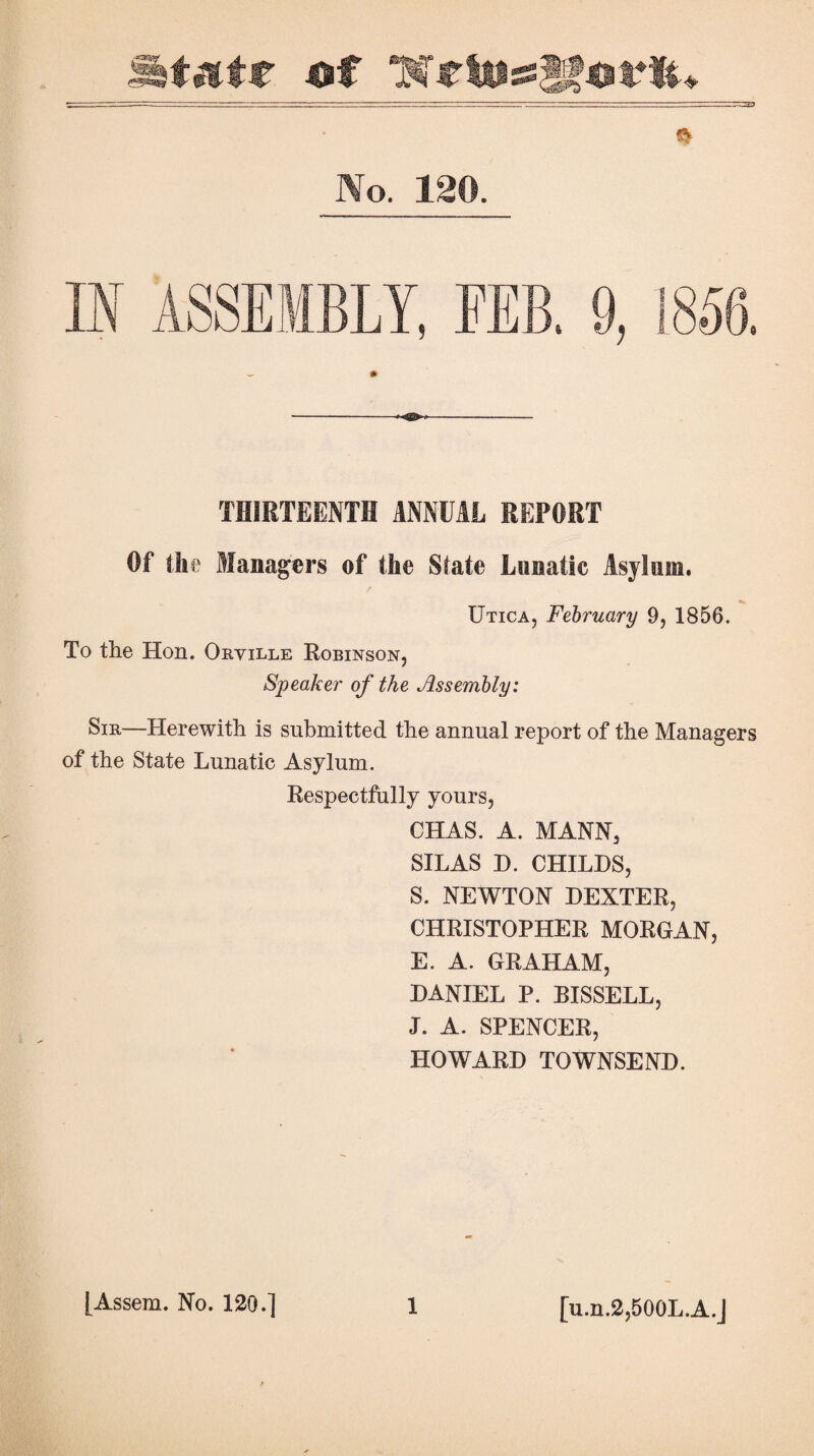 ft No. 120. IN ASSEMBLY, FEB. 9, 1858. THIRTEENTH ANNUAL REPORT Of the Managers of the State Lunatic Asylum. / Utica, February 9, 1856. To the Hon. Oryille Robinson, Speaker of the Assembly: Sir—Herewith is submitted the annual report of the Managers of the State Lunatic Asylum. Respectfully yours, CHAS. A. MANN, SILAS D. CHILDS, S. NEWTON DEXTER, CHRISTOPHER MORGAN, E. A. GRAHAM, DANIEL P. BIS8ELL, J. A. SPENCER, HOWARD TOWNSEND. [u.n.2,500L.A.J