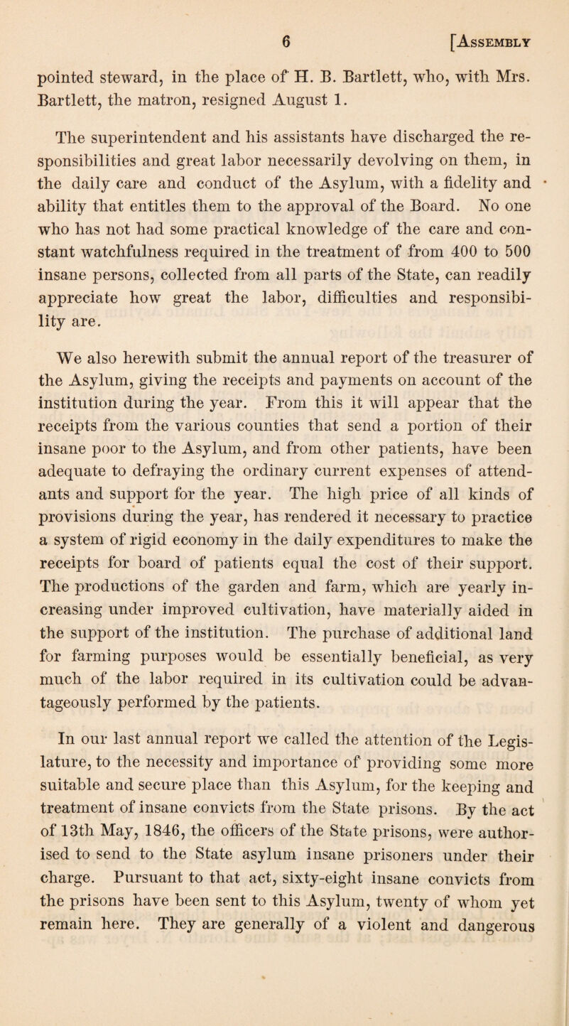 pointed steward, in the place of H. B. Bartlett, who, with Mrs. Bartlett, the matron, resigned August 1. The superintendent and his assistants have discharged the re¬ sponsibilities and great labor necessarily devolving on them, in the daily care and conduct of the Asylum, with a fidelity and ability that entitles them to the approval of the Board. No one who has not had some practical knowledge of the care and con¬ stant watchfulness required in the treatment of from 400 to 500 insane persons, collected from all parts of the State, can readily appreciate how great the labor, difficulties and responsibi¬ lity are. We also herewith submit the annual report of the treasurer of the Asylum, giving the receipts and payments on account of the institution during the year. From this it will appear that the receipts from the various counties that send a portion of their insane poor to the Asylum, and from other patients, have been adequate to defraying the ordinary current expenses of attend¬ ants and support for the year. The high price of all kinds of provisions during the year, has rendered it necessary to practice a system of rigid economy in the daily expenditures to make the receipts for board of patients equal the cost of their support. The productions of the garden and farm, which are yearly in¬ creasing under improved cultivation, have materially aided in the support of the institution. The purchase of additional land for farming purposes would be essentially beneficial, as very much of the labor required in its cultivation could be advan¬ tageously performed by the patients. In our last annual report we called the attention of the Legis¬ lature, to the necessity and importance of providing some more suitable and secure place than this Asylum, for the keeping and treatment of insane convicts from the State prisons. By the act of 13th May, 1846, the officers of the State prisons, were author¬ ised to send to the State asylum insane prisoners under their charge. Pursuant to that act, sixty-eight insane convicts from the prisons have been sent to this Asylum, twenty of whom yet remain here. They are generally of a violent and dangerous