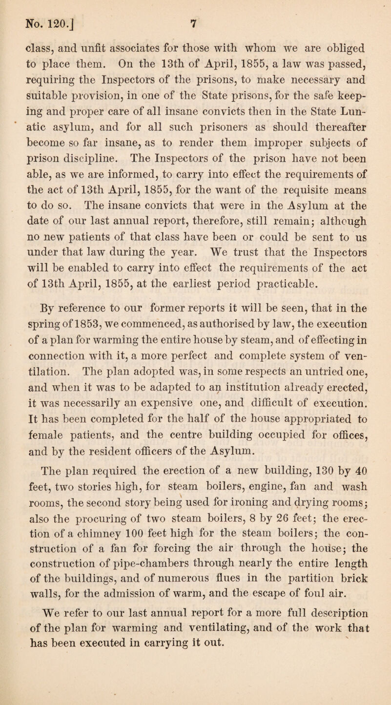 class, and unfit associates for those with whom we are obliged to place them. On the 13th of April, 1855, a law was passed, requiring the Inspectors of the prisons, to make necessary and suitable provision, in one of the State prisons, for the safe keep¬ ing and proper care of all insane convicts then in the State Lun¬ atic asylum, and for all such prisoners as should thereafter become so far insane, as to render them improper subjects of prison discipline. The Inspectors of the prison have not been able, as we are informed, to carry into effect the requirements of the act of 13th April, 1855, for the want of the requisite means to do so. The insane convicts that were in the Asylum at the date of our last annual report, therefore, still remain; although no new patients of that class have been or could be sent to us under that law during the year. We trust that the Inspectors will be enabled to carry into effect the requirements of the act of 13th April, 1855, at the earliest period practicable. By reference to our former reports it will be seen, that in the spring of 1853, we commenced, as authorised by law, the execution of a plan for warming the entire house by steam, and of effecting in connection with it, a more perfect and complete system of ven¬ tilation. The plan adopted was, in some respects an untried one, and when it was to be adapted to an institution already erected, it was necessarily an expensive one, and difficult of execution. It has been completed for the half of the house appropriated to female patients, and the centre building occupied for offices, and by the resident officers of the Asylum. The plan required the erection of a new building, 130 by 40 feet, two stories high, for steam boilers, engine, fan and wash rooms, the second story being used for ironing and drying rooms; also the procuring of two steam boilers, 8 by 26 feet; the erec¬ tion of a chimney 100 feet high for the steam boilers; the con¬ struction of a fan for forcing the air through the house; the construction of pipe-chambers through nearly the entire length of the buildings, and of numerous flues in the partition brick walls, for the admission of warm, and the escape of foul air. We refer to our last annual report for a more full description of the plan for warming and ventilating, and of the work that has been executed in carrying it out.