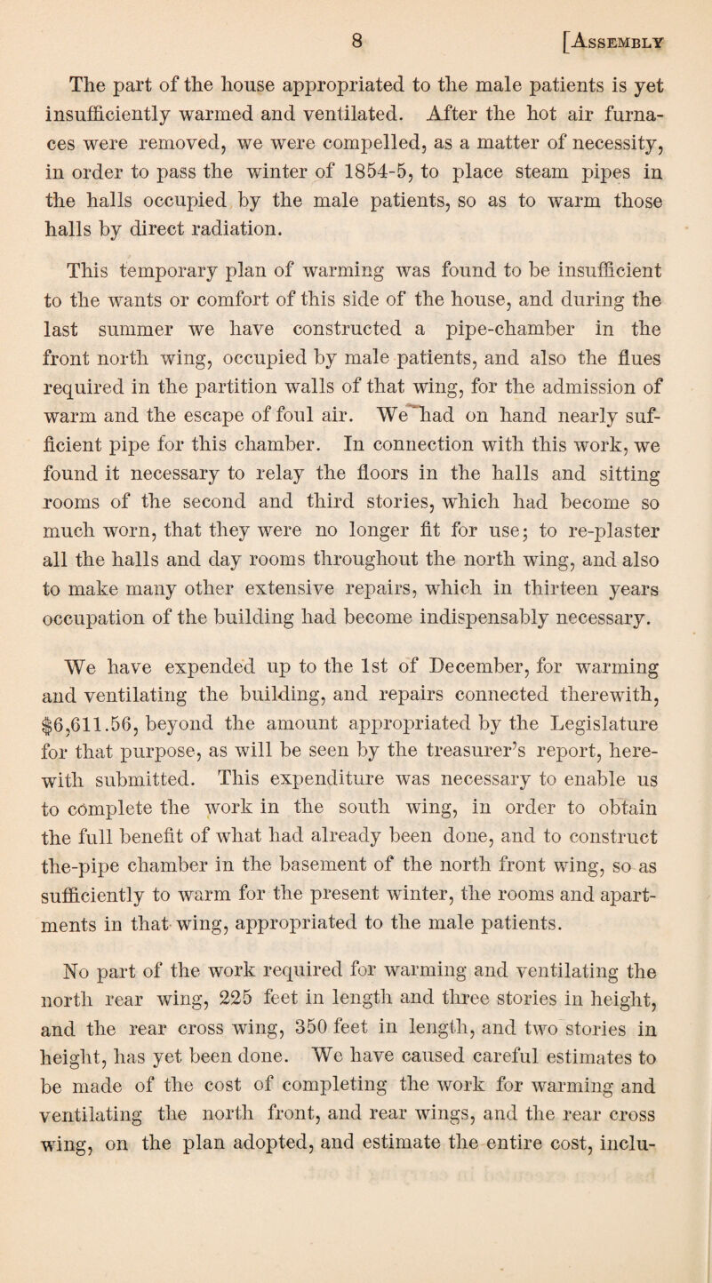 The part of the house appropriated to the male patients is yet insufficiently warmed and ventilated. After the hot air furna¬ ces were removed, we were compelled, as a matter of necessity, in order to pass the winter of 1854-5, to place steam pipes in the halls occupied by the male patients, so as to warm those halls by direct radiation. This temporary plan of warming was found to be insufficient to the wants or comfort of this side of the house, and during the last summer we have constructed a pipe-chamber in the front north wing, occupied by male patients, and also the flues required in the partition walls of that wing, for the admission of warm and the escape of foul air. Weffiad on hand nearly suf¬ ficient pipe for this chamber. In connection with this work, we found it necessary to relay the floors in the halls and sitting rooms of the second and third stories, which had become so much worn, that they were no longer fit for use; to re-plaster all the halls and day rooms throughout the north wing, and also to make many other extensive repairs, which in thirteen years occupation of the building had become indispensably necessary. We have expended up to the 1st of December, for warming and ventilating the building, and repairs connected therewith, $6,611.56, beyond the amount appropriated by the Legislature for that purpose, as will be seen by the treasurer’s report, here¬ with submitted. This expenditure was necessary to enable us to complete the work in the south wing, in order to obtain the full benefit of what had already been done, and to construct the-pipe chamber in the basement of the north front wing, so as sufficiently to warm for the present winter, the rooms and apart¬ ments in that wing, appropriated to the male patients. No part of the work required for warming and ventilating the north rear wing, 225 feet in length and three stories in height, and the rear cross wing, 350 feet in length, and two stories in height, has yet been done. We have caused careful estimates to be made of the cost of completing the work for warming and ventilating the north front, and rear wings, and the rear cross wing, on the plan adopted, and estimate the entire cost, inclu-