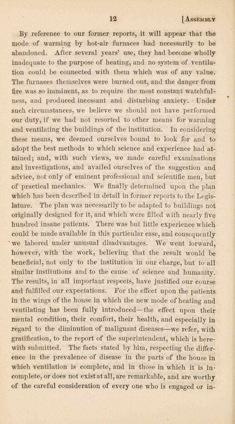 By reference to our former reports, it will appear that the mode of warming by hot-air furnaces had necessarily to be abandoned. After several years5 use, they had become wholly inadequate to the purpose of heating, and no system of ventila¬ tion could be connected with them which was of any value. The furnaces themselves were burned out, and the danger from tire was so imminent, as to require the most constant watchful¬ ness, and produced incessant and disturbing anxiety. Under such circumstances, we believe we should not have performed our duty, if we had not resorted to other means for warming and ventilating the buildings of the institution. In considering these means, we deemed ourselves bound to look for and to adopt the best methods to which science and experience had at¬ tained; and, with such views, we made careful examinations and investigations, and availed ourselves of the suggestion and advice, not only of eminent professional and scientific men, but of practical mechanics. We finally determined upon the plan which has been described in detail in former reports to the Legis¬ lature. The plan was necessarily to be adapted to buildings not originally designed for it, and which were filled with nearly five hundred insane patients. There was but little experience which could be made available in this particular case, and consequently we labored under unusual disadvantages. We went forward, however, with the work, believing that the result would be beneficial, not only to the institution in our charge, but to all similar institutions and to the cause of science and humanity. The results, in all important respects, have justified our course and fulfilled our expectations. For the effect upon the patients in the wings of the house in which the new mode of heating and ventilating has been fully introduced—the effect upon their mental condition, their comfort, their health, and especially in regard to the diminution of malignant diseases—we refer, with gratification, to the report of the superintendent, which is here¬ with submitted. The facts stated by him, respecting the differ¬ ence in the prevalence of disease in the parts of the house in which ventilation is complete, and in those in which it is in¬ complete, or does not exist at all, are remarkable, and are worthy of the careful consideration of every one who is engaged or in-