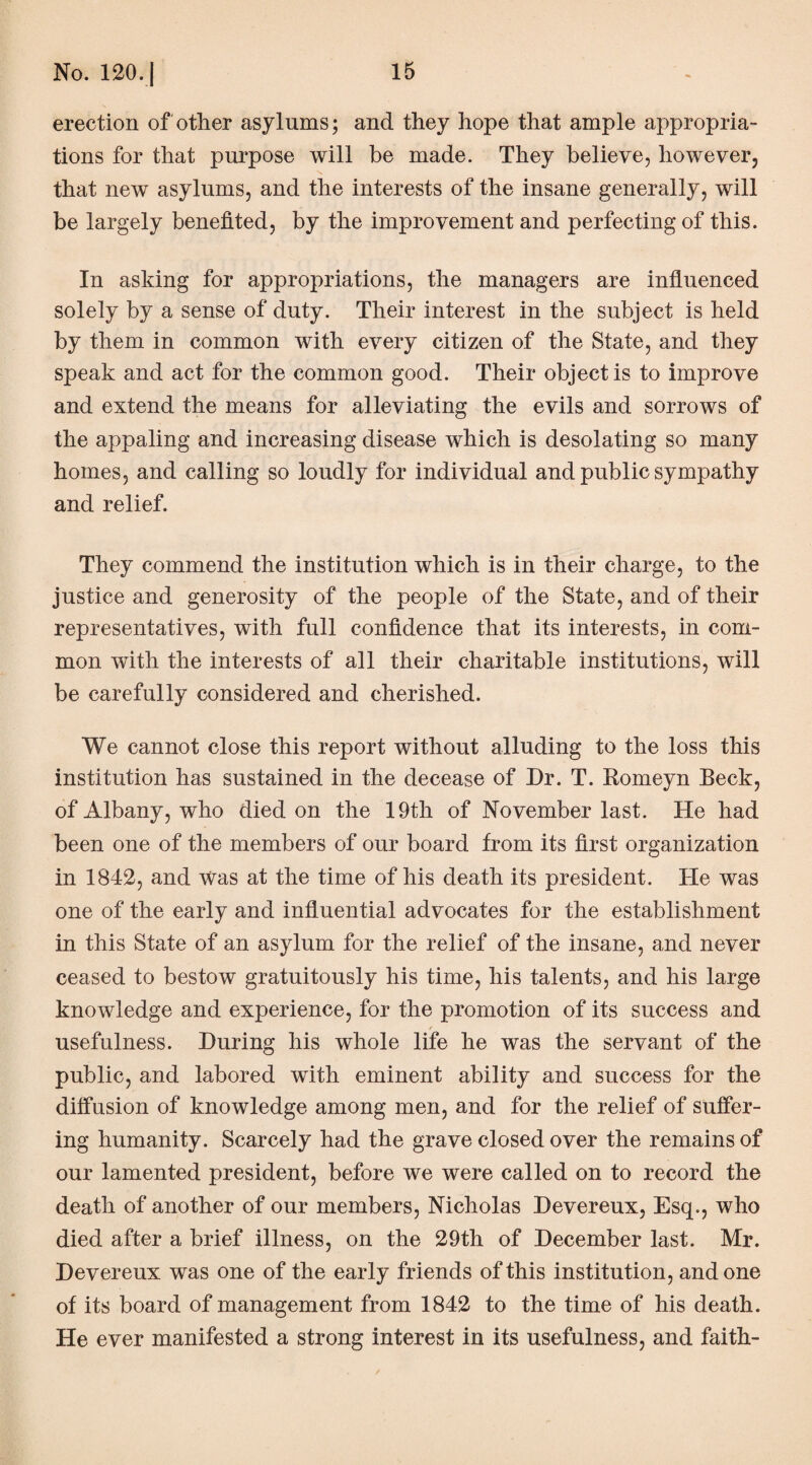 erection of other asylums; and they hope that ample appropria¬ tions for that purpose will be made. They believe, however, that new asylums, and the interests of the insane generally, will be largely benefited, by the improvement and perfecting of this. In asking for appropriations, the managers are influenced solely by a sense of duty. Their interest in the subject is held by them in common with every citizen of the State, and they speak and act for the common good. Their object is to improve and extend the means for alleviating the evils and sorrows of the appaling and increasing disease which is desolating so many homes, and calling so loudly for individual and public sympathy and relief. They commend the institution which is in their charge, to the justice and generosity of the people of the State, and of their representatives, with full confidence that its interests, in com¬ mon with the interests of all their charitable institutions, will be carefully considered and cherished. We cannot close this report without alluding to the loss this institution has sustained in the decease of Dr. T. Romeyn Beck, of Albany, who died on the 19th of November last. He had been one of the members of our board from its first organization in 1842, and Was at the time of his death its president. He was one of the early and influential advocates for the establishment in this State of an asylum for the relief of the insane, and never ceased to bestow gratuitously his time, his talents, and his large knowledge and experience, for the promotion of its success and usefulness. During his whole life he was the servant of the public, and labored with eminent ability and success for the diffusion of knowledge among men, and for the relief of suffer¬ ing humanity. Scarcely had the grave closed over the remains of our lamented president, before we were called on to record the death of another of our members, Nicholas Devereux, Esq., who died after a brief illness, on the 29th of December last. Mr. Devereux was one of the early friends of this institution, and one of its board of management from 1842 to the time of his death. He ever manifested a strong interest in its usefulness, and faith-