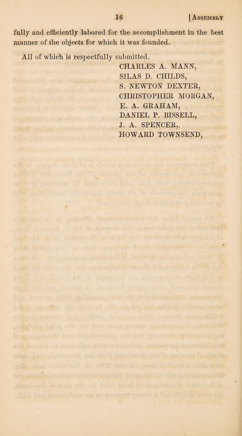 fully and efficiently labored for the accomplishment in the best manner of the objects for which it was founded. All of which is respectfully submitted. CHARLES A. MANN, SILAS D. CHILDS, S. NEWTON DEXTER, CHRISTOPHER MORGAN, E. A. GRAHAM, DANIEL P. BISSELL, J. A. SPENCER,. HOWARD TOWNSEND,