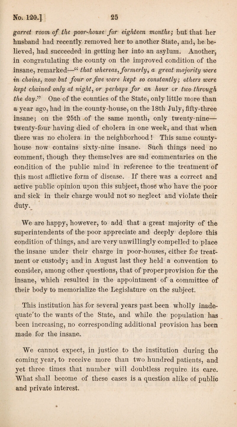 garret room of the poor-house for eighteen months; but that her husband had recently removed her to another State, and, he be¬ lieved, had succeeded in getting her into an asylum. Another, in congratulating the county on the improved condition of the insane, remarked—u that whereas^formerly3 a great majority were in chains, now but four or five were kept so constantly; others were kept chained only at night, or perhaps for an hour cr two through the day” One of the counties of the State, only little more than a year ago, had in the county-house, on the 18th July, fifty-three insane; on the 25th of the same month, only twenty-nine—• twenty-four having died of cholera in one week, and that when there was no cholera in the neighborhood ! This same county- house now contains sixty-nine insane. Such things need no comment, though they themselves are sad commentaries on the condition of the public mind in reference to the treatment of this most afiiictive form of disease. If there was a correct and active public opinion upon this subject, those who have the poor and sick in their charge would not so neglect and violate their duty. We are happy, however, to add that a great majority of the superintendents of the poor appreciate and deeply deplore this condition of things, and are very unwillingly compelled to place the insane under their charge in poor-houses, either for treat¬ ment or custody; and in August last they held a convention to consider, among other questions, that of proper provision for the insane, which resulted in the appointment of a committee of their body to memorialize the Legislature on the subject. This institution has for several years past been wholly inade- quate to the wants of the State, and while the population has been increasing, no corresponding additional provision has been made for the insane. We cannot expect, in justice to the institution during the coming year, to receive more than two hundred patients, and yet three times that number will doubtless require its care. What shall become of these cases is a question alike of public and private interest. a