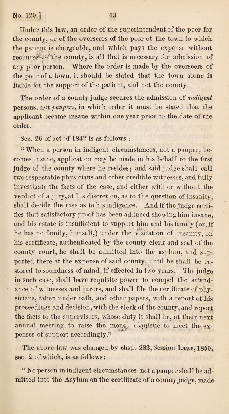 Under tliis law, an order of the superintendent of the poor for the county, or of the overseers of the poor of the town to which the patient is chargeable, and which pays the expense without recoursd^ttTthe county, is all that is necessary for admission of any poor person. Where the order is made by the overseers of the poor of a town, it should be stated that the town alone is liable for the support of the patient, and not the county. The order of a county judge secures the admission of indigent persons, not paupers, in which order it must be stated that the applicant became insane within one year prior to the date of the order. Sec. 26 of act of 1842 is as follows : u When a person in indigent circumstances, not a pauper, be¬ comes insane, application may be made in his behalf to the first judge of the county where he resides 5 and said judge shall call two respectable physicians and other credible witnesses, and fully investigate the facts of the case, and either with or without the verdict of a jury,at his discretion, as to the question of insanity, shall decide the case as to his indigence. And if the judge certi¬ fies that satisfactory proof has been adduced showing him insane, and his estate is insufficient to support him and his family (or, if he has no family, himself,) under the visitation of insanity, on his certificate, authenticated by the county clerk and seal of the county court, he shall be admitted into the asylum, and sup¬ ported there at the expense of said county, until he shall be re¬ stored to soundness of mind, if effected in two years. The judge in such case, shall have requisite power to compel the attend¬ ance of witnesses and jurors, and shall file the certificate of phy¬ sicians, taken under oath, and other papers, with a report of his proceedings and decision, with the clerk of the county, and report the facts to the supervisors, whose duty it shall be, at their next annual meeting, to raise the mon<^ idqxjisife to meet the ex¬ penses of support accordingly.” The above law was changed by chap. 282, Session Laws, 1850, sec. 2 of which, is as follows: u No person in indigent circumstances, not a pauper shall be ad¬ mitted into the Asylum on the certificate of a county judge, made \