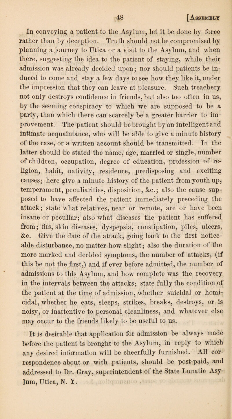 In conveying a patient to the Asylum, let it be done by force rather than by deception. Truth should not be compromised by planning a journey to Utica or a visit to the Asylum, and when there, suggesting the idea to the patient of staying, while their admission was already decided upon; nor should patients be in¬ duced to come and stay a few days to see how they like it, under the impression that they can leave at pleasure. Such treachery not only destroys confidence in friends, but also too often in us, by the seeming conspiracy to which we are supposed to be a party, than which there can scarcely be a greater barrier to im¬ provement. The patient should be brought by an intelligent and intimate acquaintance, who will be able to give a minute history of the case, or a written account should be transmitted. In the latter should be stated the name, age, married or single, number of children, occupation, degree of education, profession of re¬ ligion, habit, nativity, residence, predisposing and exciting causes; here give a minute history of the patient from youth up, temperament, peculiarities, disposition, &c.; also the cause sup¬ posed to have affected the patient immediately preceding the attack; state what relatives, near or remote, are or have been insane or peculiar; also what diseases the patient has suffered from; fits, skin diseases, dyspepsia, constipation, piles, ulcers, &c. Give the date of the attack, going back to the first notice¬ able disturbance, no matter how slight; also the duration of the more marked and decided symptoms, the number of attacks, (if this be not the first,) and if ever before admitted, the number of admissions to this Asylum, and how complete was the recovery in the intervals between the attacks; state fully the condition of the patient at the time of admission, whether suicidal or homi¬ cidal, whether he eats, sleeps, strikes, breaks, destroys, or is noisy, or inattentive to personal cleanliness, and whatever else may occur to the friends likely to be useful to us. It is desirable that application for admission be always made before the patient is bronght to the Asylum, in reply to which any desired information will be cheerfully furnished. All cor¬ respondence about or with patients, should be post-paid, and addressed to Dr. Gray, superintendent of the State Lunatic Asy¬ lum, Utica, N. Y.