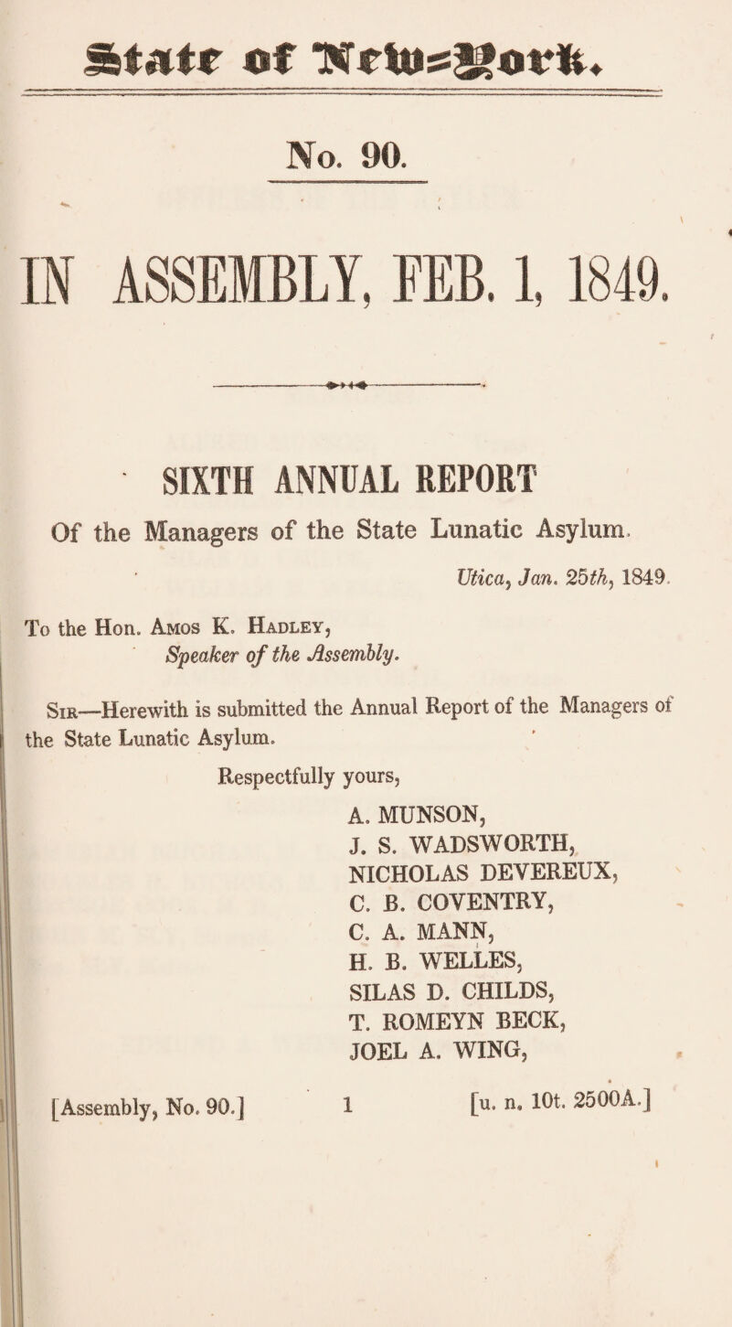 Start* of TN*ldss2£mrlu No. 90. IN ASSEMBLY, FEB. 1, 1849. »M4 SIXTH ANNUAL REPORT Of the Managers of the State Lunatic Asylum. Utica, Jan. 25th, 1849, To the Hon. Amos K, Hadley, Speaker of the Assembly. Sir—Herewith is submitted the Annual Report of the Managers of the State Lunatic Asylum. Respectfully yours, A. MUNSON, J. S. WADSWORTH, NICHOLAS DEVEREUX, C. B. COVENTRY, C. A. MANN, H. B. WELLES, SILAS D. CHILDS, T. ROMEYN BECK, JOEL A. WING, [u. n. lOt. 2500A.] I [Assembly, No, 90.] 1