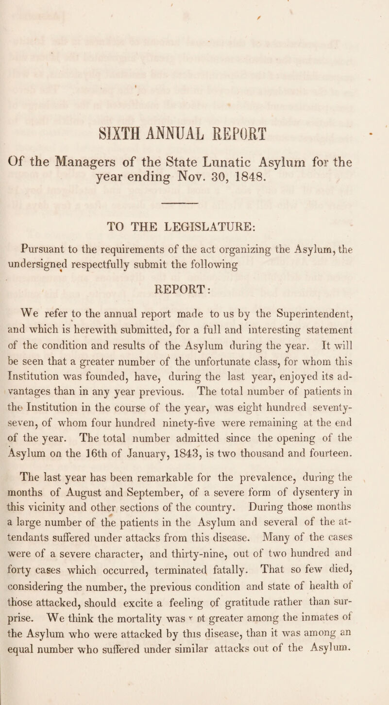 Of the Managers of the State Lunatic Asylum for the year ending Nov. 30, 1848. TO THE LEGISLATURE: Pursuant to the requirements of the act organizing the Asylum, the undersigned respectfully submit the following REPORT: We refer to the annual report made to us by the Superintendent, and which is herewith submitted, for a full and interesting statement of the condition and results of the Asylum during the year. It will be seen that a greater number of the unfortunate class, for whom this Institution was founded, have, during the last year, enjoyed its ad¬ vantages than in any year previous. The total number of patients in the Institution in the course of the year, was eight hundred seventy- seven, of whom four hundred ninety-five were remaining at the end of the year. The total number admitted since the opening of the Asylum on the 16th of January, 1843, is two thousand and fourteen. The last year has been remarkable for the prevalence, during the months of August and September, of a severe form of dysentery in this vicinity and other sections of the country. During those months a large number of the patients in the Asylum and several of the at¬ tendants suffered under attacks from this disease. Many of the cases were of a severe character, and thirty-nine, out of two hundred and forty cases which occurred, terminated fatally. That so few died, considering the number, the previous condition and state of health of those attacked, should excite a feeling of gratitude rather than sur¬ prise. We think the mortality was * ot greater among the inmates ot the Asylum who were attacked by this disease, than it was among an equal number who suffered under similar attacks out of the Asylum.