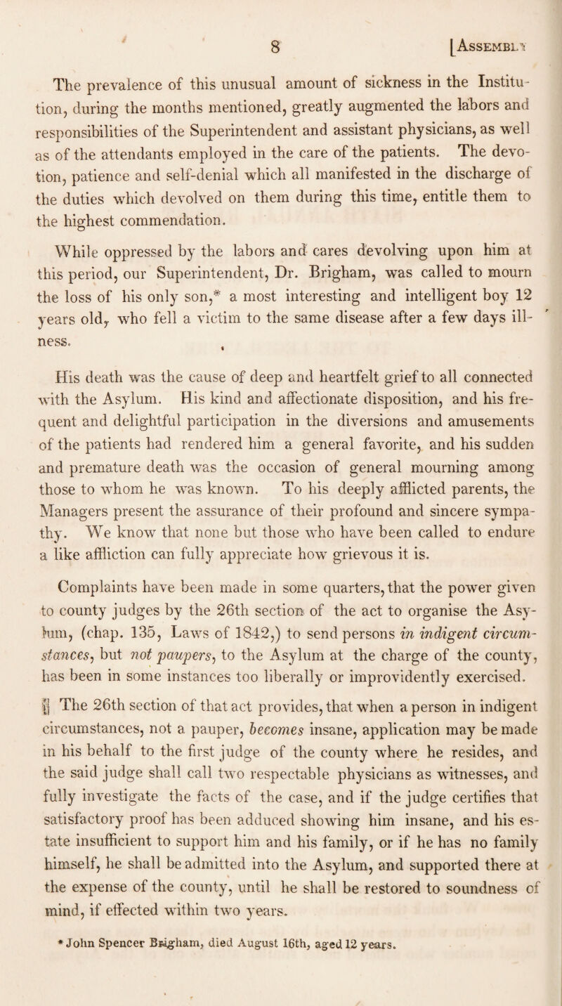 The prevalence of this unusual amount of sickness in the Institu¬ tion, during the months mentioned, greatly augmented the labors and responsibilities of the Superintendent and assistant physicians, as well as of the attendants employed in the care of the patients. The devo¬ tion, patience and self-denial which all manifested in the discharge of the duties which devolved on them during this time, entitle them to the highest commendation. While oppressed by the labors and cares devolving upon him at this period, our Superintendent, Dr. Brigham, was called to mourn the loss of his only son,* a most interesting and intelligent boy 12 years oldy who fell a victim to the same disease after a few days ill¬ ness. « His death was the cause of deep and heartfelt grief to all connected with the Asylum. His kind and affectionate disposition, and his fre¬ quent and delightful participation in the diversions and amusements of the patients had rendered him a general favorite, and his sudden and premature death was the occasion of general mourning among those to whom he was known. To his deeply afflicted parents, the Managers present the assurance of their profound and sincere sympa¬ thy. We know that none but those who have been called to endure a like affliction can fully appreciate how grievous it is. Complaints have been made in some quarters, that the power given to county judges by the 26th section of the act to organise the Asy¬ lum, (chap. 135, Laws of 1842,) to send persons in indigent circum¬ stances, but not paupers, to the Asylum at the charge of the county, has been in some instances too liberally or improvidently exercised. fj The 26th section of that act provides, that when a person in indigent circumstances, not a pauper, becomes insane, application may be made in his behalf to the first judge of the county where he resides, and the said judge shall call two respectable physicians as witnesses, and fully investigate the facts of the case, and if the judge certifies that satisfactory proof has been adduced showing him insane, and his es¬ tate insufficient to support him and his family, or if he has no family himself, he shall be admitted into the Asylum, and supported there at the expense of the county, until he shall be restored to soundness of mind, if effected within two years. ♦John Spencer Bwgham, died August 16th, aged 12 years.