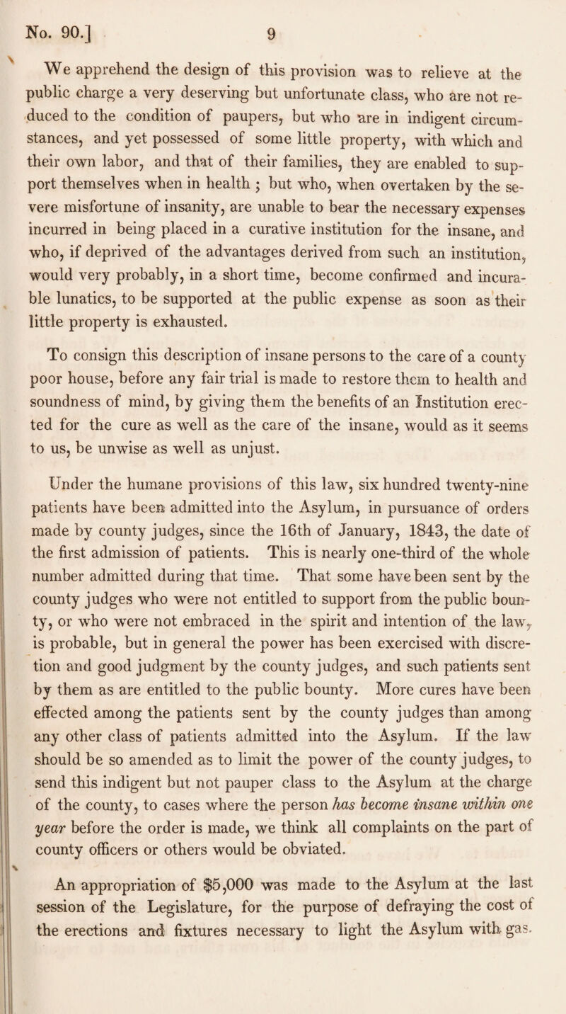 We apprehend the design of this provision was to relieve at the public charge a very deserving but unfortunate class, who are not re¬ duced to the condition of paupers, but who are in indigent circum¬ stances, and yet possessed of some little property, with which and their own labor, and that of their families, they are enabled to sup¬ port themselves when in health ; but who, when overtaken by the se¬ vere misfortune of insanity, are unable to bear the necessary expenses incurred in being placed in a curative institution for the insane, and who, if deprived of the advantages derived from such an institution, would very probably, in a short time, become confirmed and incura¬ ble lunatics, to be supported at the public expense as soon as their little property is exhausted. To consign this description of insane persons to the care of a count) poor house, before any fair trial is made to restore them to health and soundness of mind, by giving them the benefits of an Institution erec¬ ted for the cure as well as the care of the insane, would as it seems to us, be unwise as well as unjust. Under the humane provisions of this law, six hundred twenty-nine patients have been admitted into the Asylum, in pursuance of orders made by county judges, since the 16th of January, 1843, the date of the first admission of patients. This is nearly one-third of the whole number admitted during that time. That some have been sent by the county judges who were not entitled to support from the public boun¬ ty, or who were not embraced in the spirit and intention of the law, is probable, but in general the power has been exercised with discre¬ tion and good judgment by the county judges, and such patients sent by them as are entitled to the public bounty. More cures have been effected among the patients sent by the county judges than among any other class of patients admitted into the Asylum. If the law should be so amended as to limit the power of the county judges, to send this indigent but not pauper class to the Asylum at the charge of the county, to cases where the person has become insane within one year before the order is made, we think all complaints on the part of county officers or others would be obviated. An appropriation of $5,000 was made to the Asylum at the last session of the Legislature, for the purpose of defraying the cost of the erections and fixtures necessary to light the Asylum with gas.