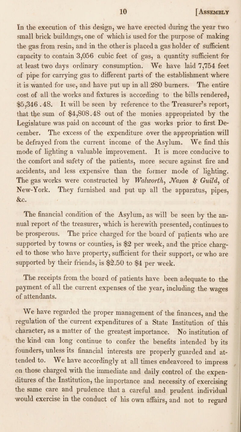 In the execution of this design, we have erected during the year two small brick buildings, one of which is used for the purpose of making the gas from resin, and in the other is placed a gas holder of sufficient capacity to contain 3,056 cubic feet of gas, a quantity sufficient for at least two days ordinary consumption. We have laid 7,754 feet of pipe for carrying gas to different parts of the establishment where it is wanted for use, and have put up in all 280 burners. The entire cost of all the works and fixtures is according to the bills rendered, $5,346.48. It will be seen by reference to the Treasurer’s report, that tbe sum of $4,808.48 out of the monies appropriated by the Legislature was paid on account of the gas works prior to first De¬ cember. The excess of the expenditure over the appropriation will be defrayed from the current income of the Asylum. We find this mode of lighting a valuable improvement. It is more conducive to the comfort and safety of the patients, more secure against fire and accidents, and less expensive than the former mode of lighting. The gas works were constructed by Walworth, JSTason Guild, of New-York. They furnished and put up all the apparatus, pipes, &c. The financial condition of the Asylum, as will be seen by the an¬ nual report of the treasurer, which is herewith presented, continues to be prosperous. The price charged for the board of patients who are supported by towns or counties, is $2 per week, and the price charg¬ ed to those who have property, sufficient for their support, or who are supported by their friends, is $2.50 to $4 per week. The receipts from the board of patients have been adequate to the payment of all the current expenses of the year, including the wages of attendants. We have regarded the proper management of the finances, and the regulation of the current expenditures of a State Institution of this character, as a matter of the greatest importance. No institution of the kind can long continue to confer the benefits intended by its founders, unless its financial interests are properly guarded and at¬ tended to. We have accordingly at all times endeavored to impress on those charged with the immediate and daily control of the expen¬ ditures of the Institution, the importance and necessity of exercising the same care and prudence that a careful and prudent individual would exercise in the conduct of his own affairs, and not to regard