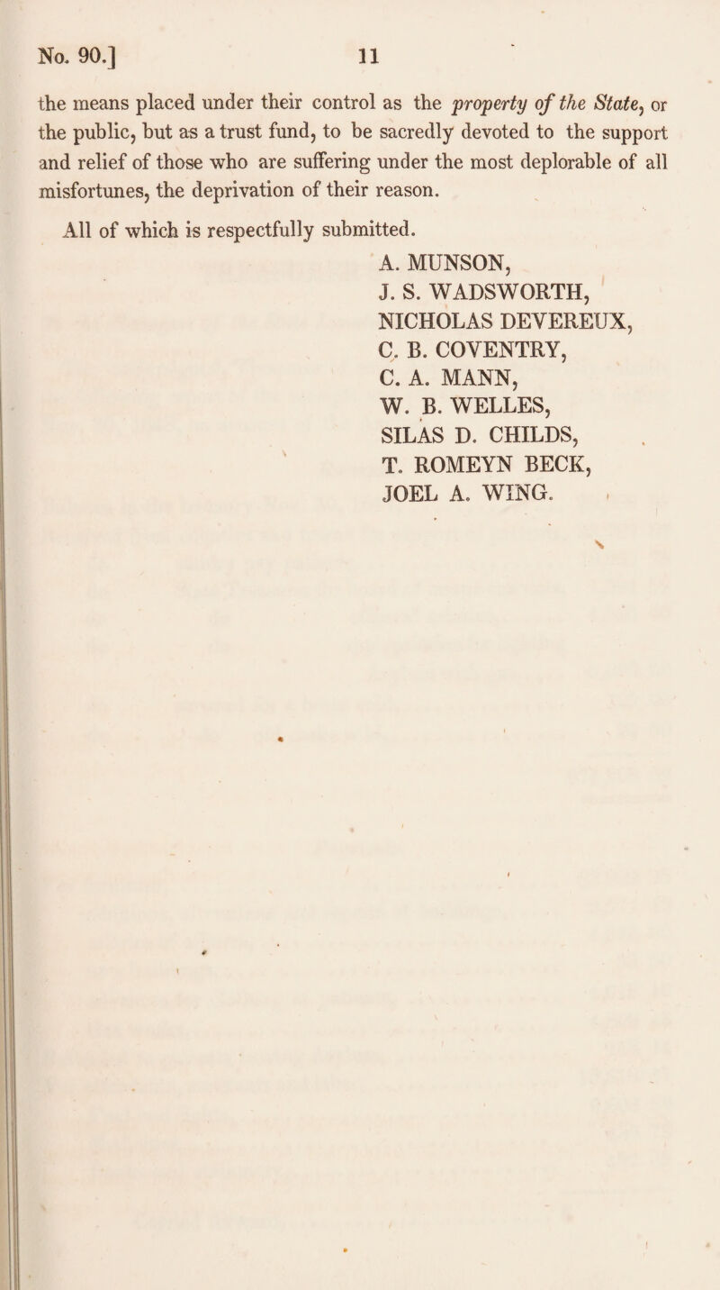 the means placed under their control as the property of the State, or the public, but as a trust fund, to be sacredly devoted to the support and relief of those who are suffering under the most deplorable of all misfortunes, the deprivation of their reason. All of which is respectfully submitted. A. MUNSON, J. S. WADSWORTH, NICHOLAS DEYEREUX, C. B. COVENTRY, C. A. MANN, W. B. WELLES, SILAS D, CHILDS, To ROMEYN BECK, JOEL A. WING. i