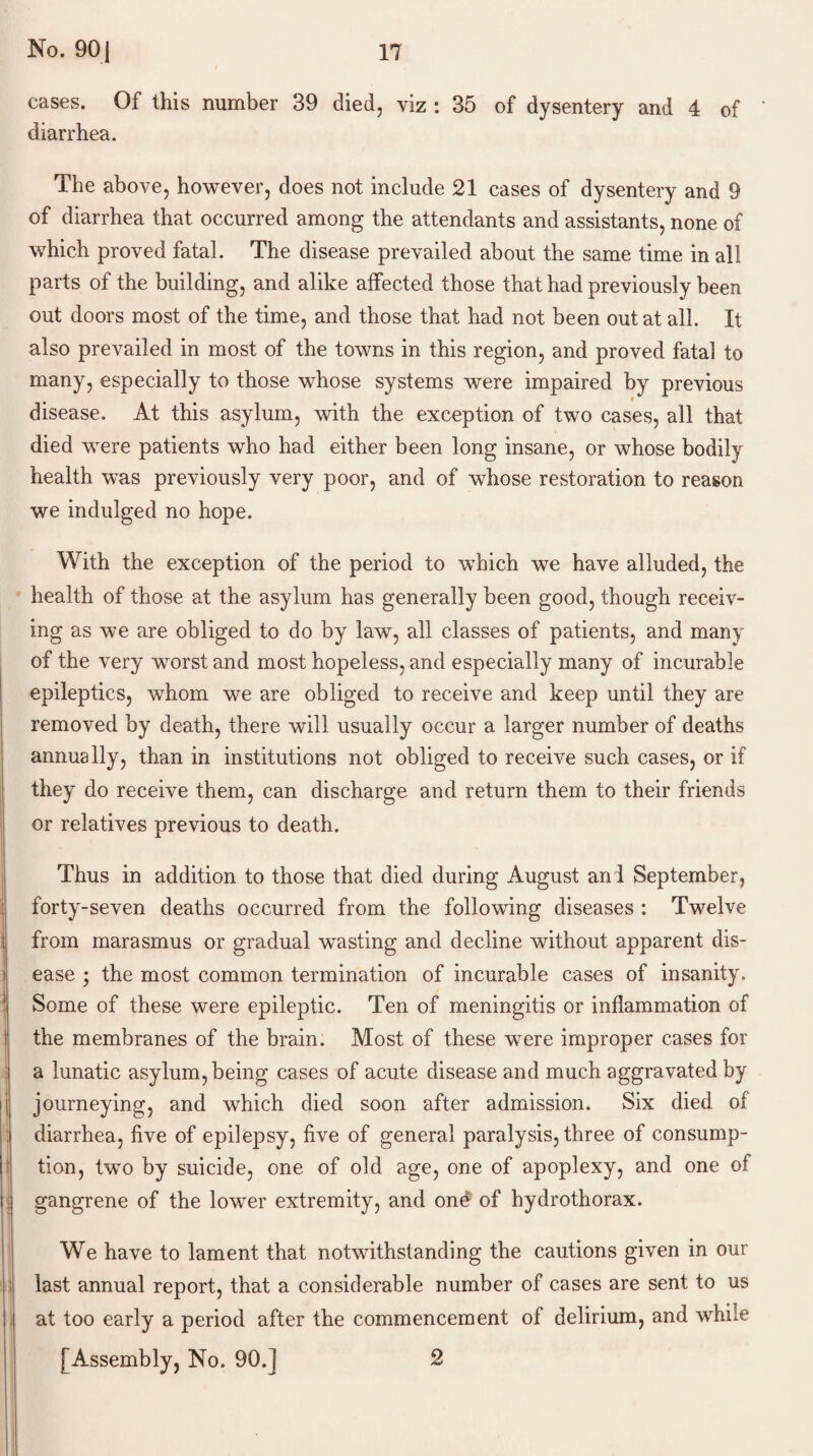 cases. Of this number 39 died, viz : 35 of dysentery and 4 of diarrhea. The above, however, does not include 21 cases of dysentery and 9 of diarrhea that occurred among the attendants and assistants, none of which proved fatal. The disease prevailed about the same time in all parts of the building, and alike affected those that had previously been out doors most of the time, and those that had not been out at all. It also prevailed in most of the towns in this region, and proved fatal to many, especially to those whose systems were impaired by previous disease. At this asylum, with the exception of two cases, all that died were patients who had either been long insane, or whose bodily health was previously very poor, and of whose restoration to reason we indulged no hope. With the exception of the period to which we have alluded, the health of those at the asylum has generally been good, though receiv¬ ing as we are obliged to do by law, all classes of patients, and many of the very worst and most hopeless, and especially many of incurable epileptics, whom we are obliged to receive and keep until they are removed by death, there will usually occur a larger number of deaths annually, than in institutions not obliged to receive such cases, or if they do receive them, can discharge and return them to their friends or relatives previous to death. Thus in addition to those that died during August and September, forty-seven deaths occurred from the following diseases : Twelve from marasmus or gradual wasting and decline without apparent dis¬ ease ; the most common termination of incurable cases of insanity. Some of these were epileptic. Ten of meningitis or inflammation of the membranes of the brain. Most of these were improper cases for a lunatic asylum, being cases of acute disease and much aggravated by journeying, and which died soon after admission. Six died of diarrhea, five of epilepsy, five of general paralysis, three of consump¬ tion, two by suicide, one of old age, one of apoplexy, and one of gangrene of the lower extremity, and ond of hydrothorax. We have to lament that notwithstanding the cautions given in our last annual report, that a considerable number of cases are sent to us at too early a period after the commencement of delirium, and while [Assembly, No. 90.] 2