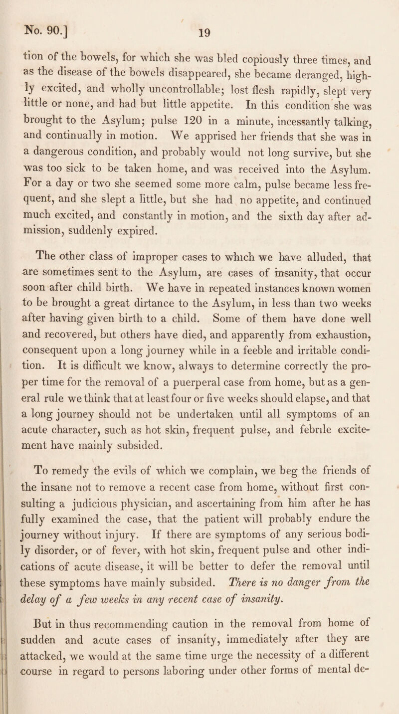 lion of the bowels, for which she was bled copiously three times, and as the disease of the bowels disappeared, she became deranged, high¬ ly excited, and wholly uncontrollable; lost flesh rapidly, slept very little or none, and had but little appetite. In this condition'she was brought to the Asylum; pulse 120 in a minute, incessantly talking, and continually in motion. We apprised her friends that she was in a dangerous condition, and probably would not long survive, but she was too sick to be taken home, and was received into the Asylum. For a day or two she seemed some more calm, pulse became less fre¬ quent, and she slept a little, but she had no appetite, and continued much excited, and constantly in motion, and the sixth day after ad¬ mission, suddenly expired. The other class of improper cases to which we have alluded, that are sometimes sent to the Asylum, are cases of insanity, that occur soon after child birth. We have in repeated instances known women to be brought a great dirtance to the Asylum, in less than two weeks after having given birth to a child. Some of them have done well and recovered, but others have died, and apparently from exhaustion, consequent upon a long journey while in a feeble and irritable condi¬ tion. It is difficult we know, always to determine correctly the pro¬ per time for the removal of a puerperal case from home, but as a gen¬ eral rule we think that at least four or five weeks should elapse, and that a long journey should not be undertaken until all symptoms of an acute character, such as hot skin, frequent pulse, and febrile excite¬ ment have mainly subsided. To remedy the evils of which we complain, we beg the friends of the insane not to remove a recent case from home, without first con¬ sulting a judicious physician, and ascertaining from him after he has fully examined the case, that the patient will probably endure the journey without injury. If there are symptoms of any serious bodi¬ ly disorder, or of fever, with hot skin, frequent pulse and other indi¬ cations of acute disease, it will be better to defer the removal until these symptoms have mainly subsided. There is no danger from the delay of a few weeks in any recent case of insanity. But in thus recommending caution in the removal from home of sudden and acute cases of insanity, immediately after they are attacked, we would at the same time urge the necessity of a different course in regard to persons laboring under other forms of mental de-
