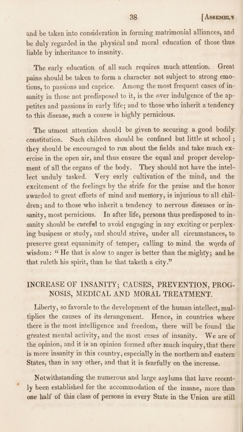 and be taken into consideration in forming matrimonial alliances, and be duly regarded in the physical and moral education of those thus liable by inheritance to insanity. The early education of all such requires much attention. Great pains should be taken to form a character not subject to strong emo¬ tions, to passions and caprice. Among the most frequent cases of in¬ sanity in those not predisposed to it, is the over indulgence of the ap¬ petites and passions in early life; and to those who inherit a tendency to this disease, such a course is highly pernicious. The utmost attention should be given to securing a good bodily constitution. Such children should be confined but little at school * they should be encouraged to run about the fields and take much ex¬ ercise in the open air, and thus ensure the equal and proper develop¬ ment of all the organs of the body. They should not have the intel¬ lect unduly tasked. Very early cultivation of the mind, and the excitement of the feelings by the strife for the praise and the honor awarded to great efforts of mind and memory, is injurious to all chil¬ dren; and to those who inherit a tendency to nervous diseases or in¬ sanity, most pernicious. In after life, persons thus predisposed to in ¬ sanity should be careful to avoid engaging in any exciting or perplex¬ ing business or study, and should strive, under all circumstances, to preserve great equanimity of temper, calling to mind the words of wdsdom: u He that is slow to anger is better than the might'y; and he that ruleth his spirit, than he that taketh a city.” , / INCREASE OF INSANITY; CAUSES, PREVENTION, PROG¬ NOSIS, MEDICAL AND MORAL TREATMENT. Liberty, so favorale to the development of the human intellect, muU tiplies the causes of its derangement. Hence, in countries where there is the most intelligence and freedom, there will be found the greatest mental activity, and the most cases of insanity. We are of the opinion, and it is an opinion formed after much inquiry, that there is more insanity in this country, especially in the northern and eastern States, than in any other, and that it is fearfully on the increase. Notwithstanding the numerous and large asylums that have recent¬ ly been established for the accommodation of the insane, more than one half of this class of persons in every State in the Union are still