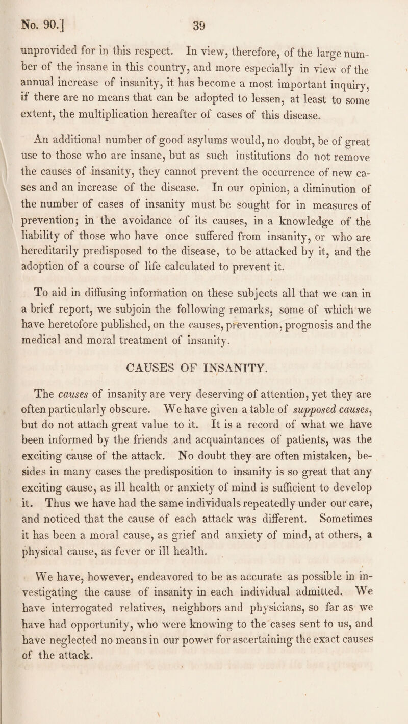 unprovided for in this respect. In view, therefore, of the large num¬ ber of the insane in this country, and more especially in view of the annual increase of insanity, it has become a most important inquiry, if there are no means that can be adopted to lessen, at least to some extent, the multiplication hereafter of cases of this disease. An additional number of good asylums would, no doubt, be of great use to those who are insane, but as such institutions do not remove the causes of insanity, they cannot prevent the occurrence of new ca¬ ses and an increase of the disease. In our opinion, a diminution of the number of cases of insanity must be sought for in measures of prevention; in the avoidance of its causes, in a knowledge of the liability of those who have once suffered from insanity, or who are hereditarily predisposed to the disease, to be attacked by it, and the adoption of a course of life calculated to prevent it. To aid in diffusing information on these subjects all that we can in a brief report, we subjoin the following remarks, some of which we have heretofore published, on the causes, prevention, prognosis and the medical and moral treatment of insanity. CAUSES OF INSANITY. / The causes of insanity are very deserving of attention, yet they are often particularly obscure. We have given a table of supposed causes, but do not attach great value to it. It is a record of what we have been informed by the friends and acquaintances of patients, was the exciting cause of the attack. No doubt they are often mistaken, be¬ sides in many cases the predisposition to insanity is so great that any exciting cause, as ill health or anxiety of mind is sufficient to develop it. Thus we have had the same individuals repeatedly under our care, and noticed that the cause of each attack was different. Sometimes it has been a moral cause, as grief and anxiety of mind, at others, a physical cause, as fever or ill health. We have, however, endeavored to be as accurate as possible in in¬ vestigating the cause of insanity in each individual admitted. We have interrogated relatives, neighbors and physicians, so far as we have had opportunity, who were knowing to the cases sent to us, and have neglected no means in our power for ascertaining the exact causes of the attack.