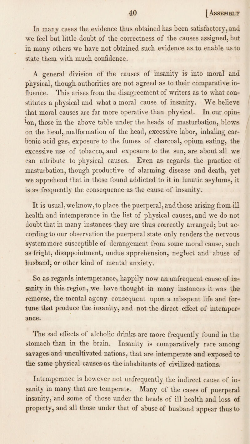 In many cases the evidence thus obtained has been satisfactory, and we feel but little doubt of the correctness of the causes assigned, but in many others we have not obtained such evidence as to enable us to state them with much confidence. A general division of the causes of insanity is into moral and physical, though authorities are not agreed as to their comparative in¬ fluence. This arises from the disagreement of writers as to what con¬ stitutes a physical and what a moral cause of insanity. We believe that moral causes are far more operative than physical. In our opin¬ ion, those in the above table under the heads of masturbation, blows on the head, malformation of the head, excessive labor, inhaling car¬ bonic acid gas, exposure to the fumes of charcoal, opium eating, the excessive use of tobacco, and exposure to the sun, are about all we can attribute to physical causes. Even as regards the practice of masturbation, though productive of alarming disease and death, yet we apprehend that in those found addicted to it in lunatic asylums, it is as frequently the consequence as the cause of insanity. It is usual, we know, to place the puerperal, and those arising from ill health and intemperance in the list of physical causes, and we do not doubt that in many instances they are thus correctly arranged; but ac¬ cording to our observation the puerperal state only renders the nervous system more susceptible of derangement from some moral cause, such as fright, disappointment, undue apprehension, neglect and abuse of husband, or other kind of mental anxiety. So as regards intemperance, happily now an unfrequent cause of in¬ sanity in this region, we have thought in many instances it was the remorse, the mental agony consequent upon a misspent life and for¬ tune that produce the imanity, and not the direct effect of intemper¬ ance. The sad effects of alcholic drinks are more frequently found in the stomach than in the brain. Insanity is comparatively rare among savages and uncultivated nations, that are intemperate and exposed to the same physical causes as the inhabitants of civilized nations. Intemperance is however not unfrequently the indirect cause of in¬ sanity in many that are temperate. Many of the cases of puerperal insanity, and some of those under the heads of ill health and loss of property, and all those under that of abuse of husband appear thus to