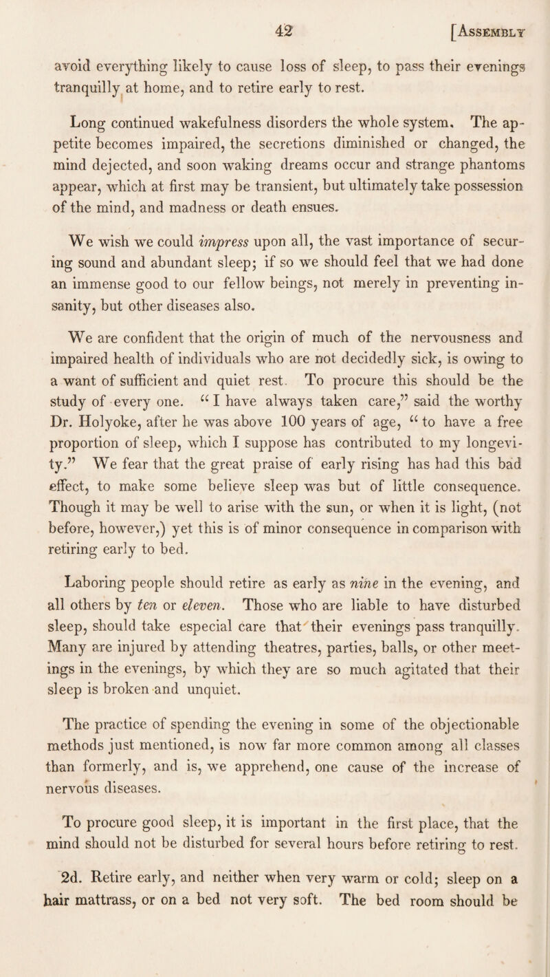 avoid everything likely to cause loss of sleep, to pass their evenings tranquilly at home, and to retire early to rest. Long continued wakefulness disorders the whole system. The ap¬ petite becomes impaired, the secretions diminished or changed, the mind dejected, and soon waking dreams occur and strange phantoms appear, which at first may be transient, but ultimately take possession of the mind, and madness or death ensues. We wish we could impress upon all, the vast importance of secur¬ ing sound and abundant sleep; if so we should feel that we had done an immense good to our fellow beings, not merely in preventing in¬ sanity, but other diseases also. We are confident that the origin of much of the nervousness and impaired health of individuals who are not decidedly sick, is owing to a want of sufficient and quiet rest. To procure this should be the study of every one. UI have always taken care,” said the worthy Dr. Holyoke, after he was above 100 years of age, u to have a free proportion of sleep, which I suppose has contributed to my longevi¬ ty.” We fear that the great praise of early rising has had this bad effect, to make some believe sleep was but of little consequence. Though it may be well to arise with the sun, or when it is light, (not before, however,) yet this is of minor consequence in comparison with retiring early to bed. Laboring people should retire as early as nine in the evening, and all others by ten or eleven. Those who are liable to have disturbed sleep, should take especial care that'their evenings pass tranquilly. Many are injured by attending theatres, parties, balls, or other meet¬ ings in the evenings, by which they are so much agitated that their sleep is broken and unquiet. The practice of spending the evening in some of the objectionable methods just mentioned, is now far more common among all classes than formerly, and is, we apprehend, one cause of the increase of nervous diseases. To procure good sleep, it is important in the first place, that the mind should not be disturbed for several hours before retiring to rest. 2d. Retire early, and neither when very warm or cold; sleep on a hair mattrass, or on a bed not very soft. The bed room should be