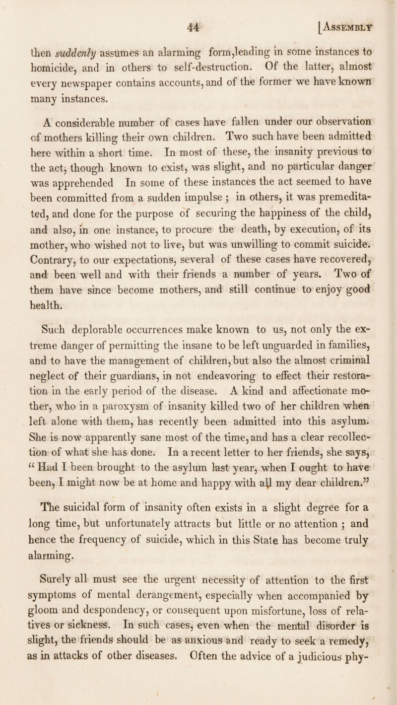 then suddenly assumes an alarming form pleading in some instances to homicide, and in others to self-destruction. Of the latter, almost every newspaper contains accounts, and of the former we have known many instances. A considerable number of cases have fallen under our observation of mothers killing their own children. Two such have been admitted here within a short time. In most of these, the insanity previous to the acfy though known to exist, was slight, and no particular danger was apprehended In some of these instances the act seemed to have been committed from a sudden impulse ; in others, it was premedita¬ ted, and done for the purpose of securing the happiness of the child, and also, in one instance, to procure the death, by execution, of its mother, who wished not to live, but was unwilling to commit suicide. Contrary, to our expectations, several of these cases have recovered, and been well and with their friends a number of years. Two of them have since become mothers, and still continue to enjoy good health. Such deplorable occurrences make known to us, not only the ex¬ treme danger of permitting the insane to be left unguarded in families, and to have the management of children, but also the almost criminal neglect of their guardians, in not endeavoring to effect their restora¬ tion in the early period of the disease. A kind and affectionate mo¬ ther, who in a paroxysm of insanity killed two of her children when left alone with them, has recently been admitted into this asylum. She is now apparently sane most of the time, and has a clear recollec¬ tion of what she has done. In a recent letter to her friends, she says, u Had I been brought to the asylum last year, when I ought to have been, I might now be at home and happy with all my dear children.” The suicidal form of insanity often exists in a slight degree for a long time, but unfortunately attracts but little or no attention ; and hence the frequency of suicide, which in this State has become truly alarming. Surely all must see the urgent necessity of attention to the first symptoms of mental derangement, especially when accompanied by gloom and despondency, or consequent upon misfortune, loss of rela¬ tives or sickness. In such cases, even when the mental disorder is slight, the friends should be as anxious and ready to seek a remedy, as in attacks of other diseases. Often the advice of a judicious phy-