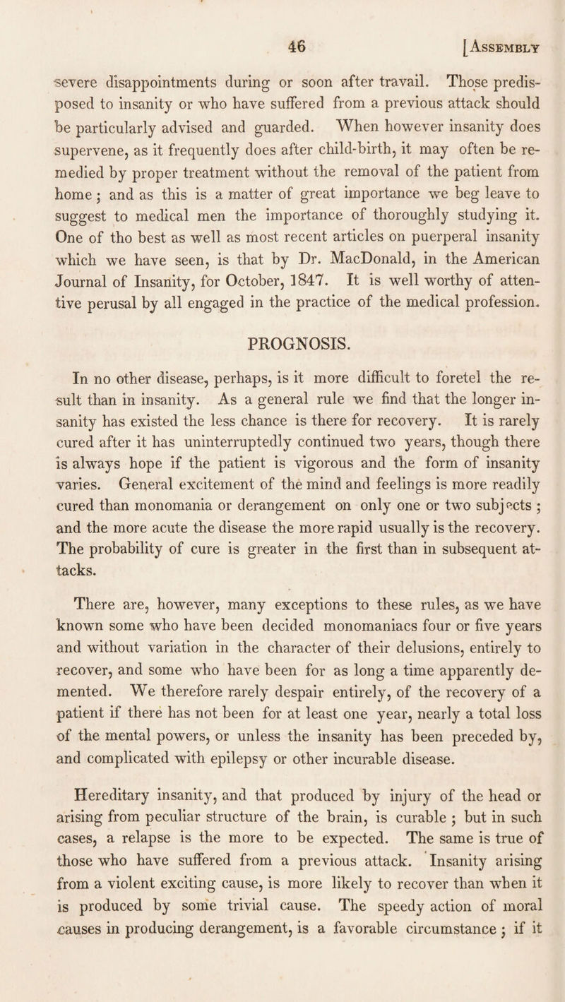 severe disappointments during or soon after travail. Those predis¬ posed to insanity or who have suffered from a previous attack should be particularly advised and guarded. When however insanity does supervene, as it frequently does after child-birth, it may often be re¬ medied by proper treatment without the removal of the patient from home; and as this is a matter of great importance we beg leave to suggest to medical men the importance of thoroughly studying it. One of tho best as well as most recent articles on puerperal insanity which we have seen, is that by Dr. MacDonald, in the American Journal of Insanity, for October, 1847. It is well worthy of atten¬ tive perusal by all engaged in the practice of the medical profession. PROGNOSIS. In no other disease, perhaps, is it more difficult to foretel the re¬ sult than in insanity. As a general rule we find that the longer in¬ sanity has existed the less chance is there for recovery. It is rarely cured after it has uninterruptedly continued two years, though there is always hope if the patient is vigorous and the form of insanity varies. General excitement of the mind and feelings is more readily cured than monomania or derangement on only one or tw^o subjects ; and the more acute the disease the more rapid usually is the recovery. The probability of cure is greater in the first than in subsequent at¬ tacks. There are, however, many exceptions to these rules, as we have known some who have been decided monomaniacs four or five years and without variation in the character of their delusions, entirely to recover, and some who have been for as long a time apparently de¬ mented. We therefore rarely despair entirely, of the recovery of a patient if there has not been for at least one year, nearly a total loss of the mental powers, or unless the insanity has been preceded by, and complicated with epilepsy or other incurable disease. Hereditary insanity, and that produced by injury of the head or arising from peculiar structure of the brain, is curable ; but in such cases, a relapse is the more to be expected. The same is true of those who have suffered from a previous attack. Insanity arising from a violent exciting cause, is more likely to recover than when it is produced by some trivial cause. The speedy action of moral causes in producing derangement, is a favorable circumstance ; if it