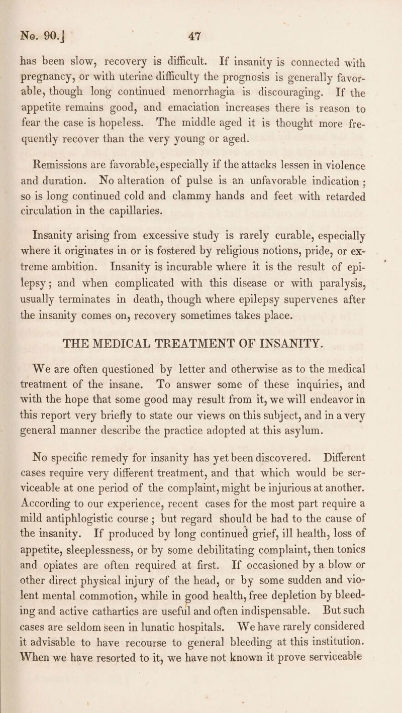 has been slow, recovery is difficult. If insanity is connected with pregnancy, or with uterine difficulty the prognosis is generally favor¬ able, though long continued menorrhagia is discouraging. If the appetite remains good, and emaciation increases there is reason to fear the case is hopeless. The middle aged it is thought more fre¬ quently recover than the very young or aged. Remissions are favorable, especially if the attacks lessen in violence and duration. No alteration of pulse is an unfavorable indication ; so is long continued cold and clammy hands and feet with retarded circulation in the capillaries. Insanity arising from excessive study is rarely curable, especially where it originates in or is fostered by religious notions, pride, or ex¬ treme ambition. Insanity is incurable where it is the result of epi¬ lepsy ; and when complicated with this disease or with paralysis, usually terminates in death, though where epilepsy supervenes after the insanity comes on, recovery sometimes takes place. THE MEDICAL TREATMENT OF INSANITY. We are often questioned by letter and otherwise as to the medical treatment of the insane. To answer some of these inquiries, and with the hope that some good may result from it, we will endeavor in this report very briefly to state our views on this subject, and in a very general manner describe the practice adopted at this asylum. No specific remedy for insanity has yet been discovered. Different cases require very different treatment, and that which would be ser¬ viceable at one period of the complaint, might be injurious at another. According to our experience, recent cases for the most part require a mild antiphlogistic course ; but regard should be had to the cause of the insanity. If produced by long continued grief, ill health, loss of appetite, sleeplessness, or by some debilitating complaint, then tonics and opiates are often required at first. If occasioned by a blow or other direct physical injury of the head, or by some sudden and vio¬ lent mental commotion, while in good health, free depletion by bleed¬ ing and active cathartics are useful and often indispensable. But such cases are seldom seen in lunatic hospitals. We have rarely considered it advisable to have recourse to general bleeding at this institution. When we have resorted to it, we have not known it prove serviceable