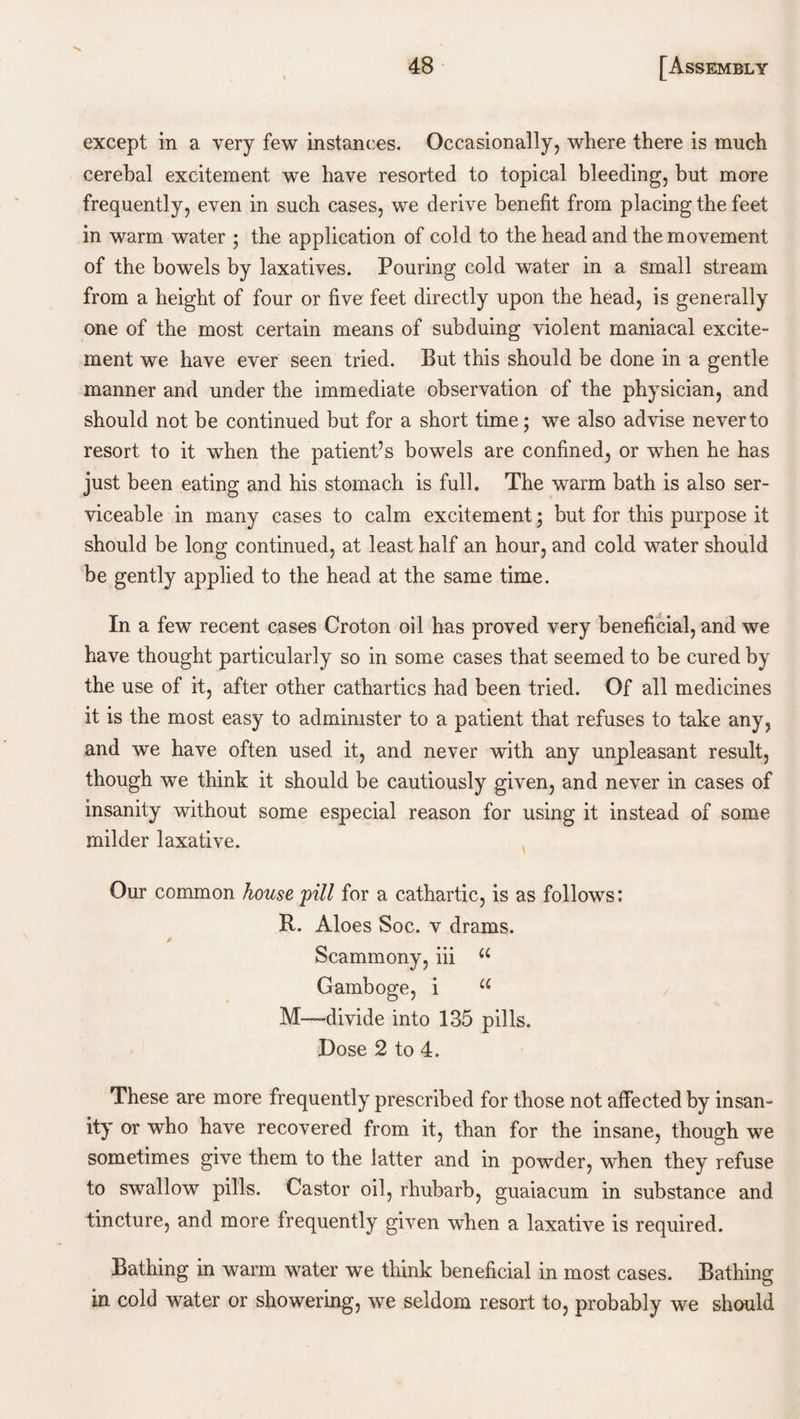 except in a very few instances. Occasionally, where there is much cerehal excitement we have resorted to topical bleeding, but more frequently, even in such cases, we derive benefit from placing the feet in warm water ; the application of cold to the head and the movement of the bowels by laxatives. Pouring cold water in a small stream from a height of four or five feet directly upon the head, is generally one of the most certain means of subduing violent maniacal excite¬ ment we have ever seen tried. But this should be done in a gentle manner and under the immediate observation of the physician, and should not be continued but for a short time; we also advise never to resort to it when the patient’s bowels are confined, or when he has just been eating and his stomach is full. The warm bath is also ser¬ viceable in many cases to calm excitement; but for this purpose it should be long continued, at least half an hour, and cold water should be gently applied to the head at the same time. In a few recent cases Croton oil has proved very beneficial, and we have thought particularly so in some cases that seemed to be cured by the use of it, after other cathartics had been tried. Of all medicines it is the most easy to administer to a patient that refuses to take any, and we have often used it, and never with any unpleasant result, though we think it should be cautiously given, and never in cases of insanity without some especial reason for using it instead of some milder laxative. Our common house pill for a cathartic, is as follows: R. Aloes Soc. v drams. jf Scammony, iii u Gamboge, i u M—divide into 135 pills. Dose 2 to 4. These are more frequently prescribed for those not affected by insan¬ ity or who have recovered from it, than for the insane, though we sometimes give them to the latter and in powder, when they refuse to swallow pills. Castor oil, rhubarb, guaiacum in substance and tincture, and more frequently given when a laxative is required. Bathing in warm water we think beneficial in most cases. Bathing in cold water or showering, we seldom resort to, probably we should