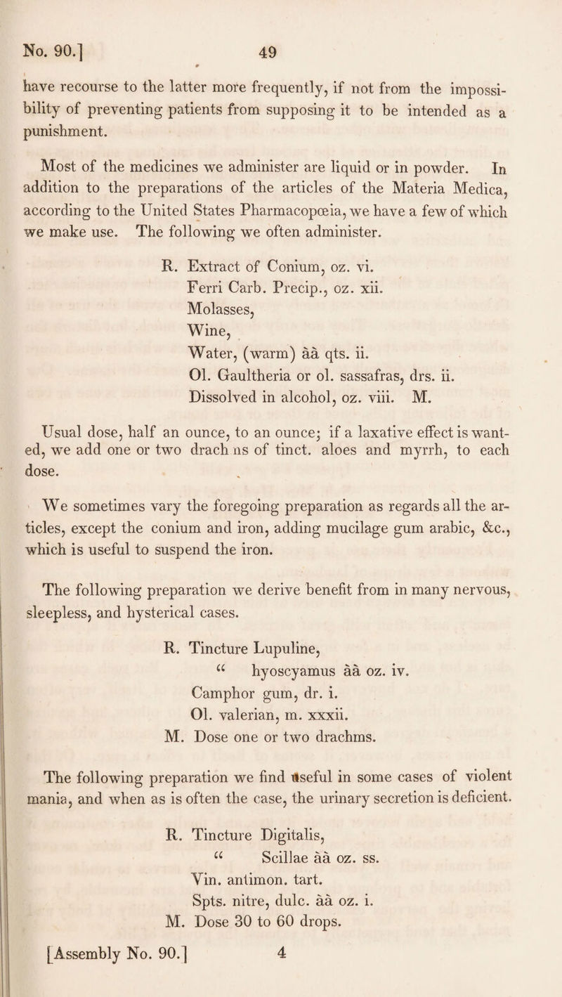 have recourse to the latter more frequently, if not from the impossi¬ bility of preventing patients from supposing it to be intended as a punishment. Most of the medicines we administer are liquid or in powder. In addition to the preparations of the articles of the Materia Medica, according to the United States Pharmacopoeia, we have a few of which we make use. The following we often administer. R. Extract of Conium, oz. vi. Ferri Garb. Precip., oz. xii. Molasses, Wine, Water, (warm) aa qts. ii. 01. Gaultheria or ol. sassafras, drs. ii. Dissolved in alcohol, oz. viii. M. Usual dose, half an ounce, to an ounce; if a laxative effect is want¬ ed, we add one or two drach ns of tinct. aloes and myrrh, to each dose. We sometimes vary the foregoing preparation as regards all the ar¬ ticles, except the conium and iron, adding mucilage gum arabic, &c., which is useful to suspend the iron. The following preparation we derive benefit from in many nervous, sleepless, and hysterical cases. R. Tincture Lupuline, u hyoscyamus aa oz. iv. Camphor gum, dr. i. 01. valerian, m. xxxii. M. Dose one or two drachms. The following preparation we find itseful in some cases of violent mania, and when as is often the case, the urinary secretion is deficient. R. Tincture Digitalis, u Scillae aa oz. ss. Yin. antimon. tart. Spts. nitre, dulc. aa oz. i. M. Dose 30 to 60 drops. [Assembly No. 90.] 4
