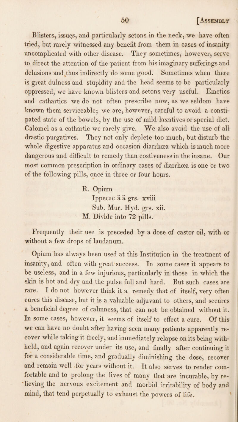 Blisters, issues, and particularly setons in the neck, we have often tried, but rarely witnessed any benefit from them in cases of insanity uncomplicated with other disease. They sometimes, however, serve to direct the attention of the patient from his imaginary sufferings and delusions and thus indirectly do some good. Sometimes when there is great dulness and stupidity and the head seems to be particularly oppressed, we have known blisters and setons very useful. Emetics and cathartics we do not often prescribe now, as we seldom have known them serviceable; we are, however, careful to avoid a consti¬ pated state of the bowels, by the use of mild laxatives or special diet. Calomel as a cathartic we rarely give. We also avoid the use of all drastic purgatives. They not only deplete too much, but disturb the whole digestive apparatus and occasion diarrhoea which is much more dangerous and difficult to remedy than costiveness in the insane. Our most common prescription in ordinary cases of diarrhoea is one or two of the following pills, once in three or four hours. R. Opium Ippecac a a grs. xviii Sub. Mur. Hyd. grs. xii. M. Divide into 72 pills. Frequently their use is preceded by a dose of castor oil, with or without a few drops of laudanum. Opium has always been used at this Institution in the treatment of insanity, and often with great success. In some cases it appears to be useless, and in a few injurious, particularly in those in which the skin is hot and dry and the pulse full and hard. But such cases are rare. I do not however think it a remedy that of itself, very often cures this disease, but it is a valuable adjuvant to others, and secures a beneficial degree of calmness, that can not be obtained without it. In some cases, however, it seems of itself to effect a cure. Of this we can have no doubt after having seen many patients apparently re¬ cover while taking it freely, and immediately relapse on its being with¬ held, and again recover under its use, and finally after continuing it for a considerable time, and gradually diminishing the dose, recover and remain well ,for years without it. It also serves to render com¬ fortable and to prolong the lives of many that are incurable, by re¬ lieving the nervous excitement and morbid irritability of body and mind, that tend perpetually to exhaust the powers of life.