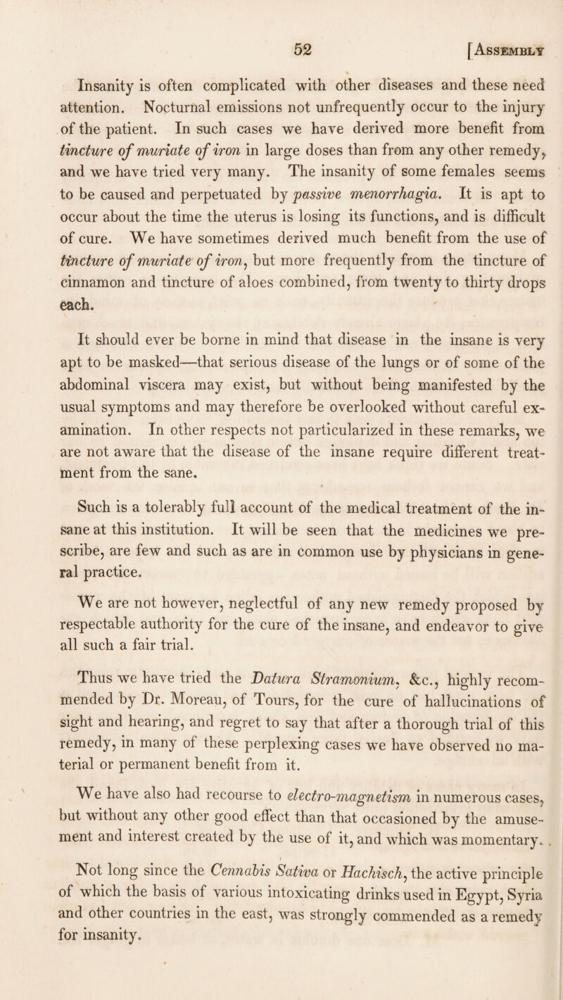Insanity is often complicated with other diseases and these need attention. Nocturnal emissions not unfrequently occur to the injury of the patient. In such cases we have derived more benefit from tincture, of muriate of iron in large doses than from any other remedy , and we have tried very many. The insanity of some females seems to be caused and perpetuated by passive menorrhagia. It is apt to occur about the time the uterus is losing its functions, and is difficult of cure. We have sometimes derived much benefit from the use of tincture of muriate of iron, but more frequently from the tincture of cinnamon and tincture of aloes combined, from twenty to thirty drops each. It should ever be borne in mind that disease in the insane is very apt to be masked—-that serious disease of the lungs or of some of the abdominal viscera may exist, but without being manifested by the usual symptoms and may therefore be overlooked without careful ex¬ amination. In other respects not particularized in these remarks, we are not aware that the disease of the insane require different treat¬ ment from the sane. Such is a tolerably full account of the medical treatment of the in¬ sane at this institution. It will be seen that the medicines we pre¬ scribe, are few and such as are in common use by physicians in gene¬ ral practice. We are not however, neglectful of any new remedy proposed by respectable authority for the cure of the insane, and endeavor to give all such a fair trial. Thus we have tried the Datura Stramonium, &c., highly recom¬ mended by Dr. Moreau, of Tours, for the cure of hallucinations of sight and hearing, and regret to say that after a thorough trial of this remedy, in many of these perplexing cases we have observed no ma¬ terial or permanent benefit from it. We have also had recourse to electro-magnetism in numerous cases, but without any other good effect than that occasioned by the amuse¬ ment and interest created by the use of it, and which was momentary.. j Not long since the Cennabis Sativa or Hachisch, the active principle of which the basis of various intoxicating drinks used in Egypt, Syria and other countries in the east, was strongly commended as a remedy for insanity.
