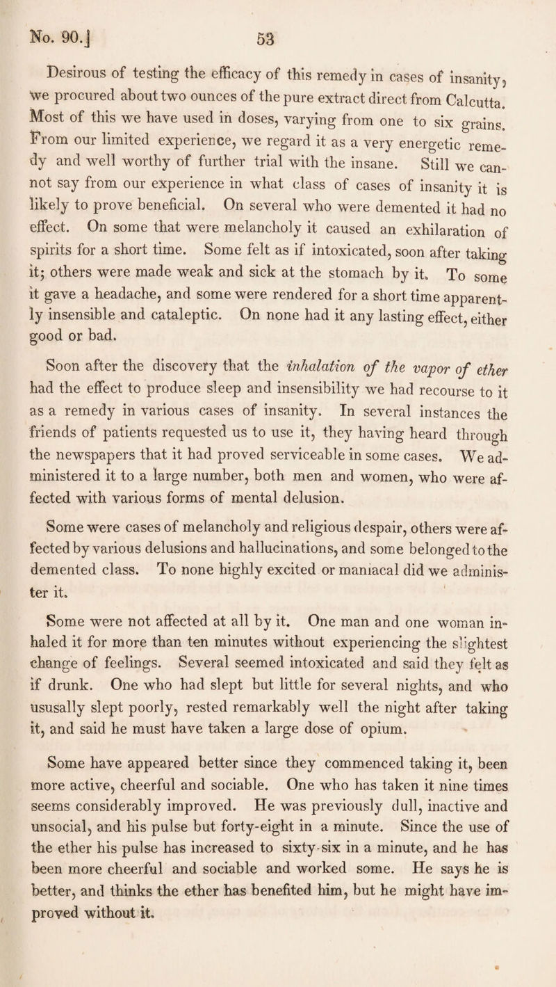 Desirous of testing the efficacy of this remedy in cases of insanity, “we procured about two ounces of the pure extract direct from Calcutta. Most of this we have used in doses, varying from one to six grains. From our limited experience, we regard it as a very energetic reme¬ dy and well worthy of further trial with the insane. Still we can¬ not say from our experience in what class of cases of insanity it is likely to prove beneficial. On several who were demented it had no effect. On some that were melancholy it caused an exhilaration of spirits for a short time. Some felt as if intoxicated, soon after taking it; others were made weak and sick at the stomach by it. To some it gave a headache, and some were rendered for a short time apparent¬ ly insensible and cataleptic. On none had it any lasting effect, either good or bad. Soon after the discovery that the inhalation of the vapor of ether had the effect to produce sleep and insensibility we had recourse to it as a remedy in various cases of insanity. In several instances the friends of patients requested us to use it, they having heard through the newspapers that it had proved serviceable in some cases. We ad¬ ministered it to a large number, both men and women, who were af¬ fected with various forms of mental delusion. Some were cases of melancholy and religious despair, others were af¬ fected by various delusions and hallucinations, and some belongedtothe demented class. To none highly excited or maniacal did we adminis¬ ter it. Some were not affected at all by it. One man and one woman in¬ haled it for more than ten minutes without experiencing the slightest change of feelings. Several seemed intoxicated and said they felt as if drunk. One who had slept but little for several nights, and who ususally slept poorly, rested remarkably wTell the night after taking it, and said he must have taken a large dose of opium. Some have appeared better since they commenced taking it, been more active, cheerful and sociable. One who has taken it nine times seems considerably improved. He was previously dull, inactive and unsocial, and his pulse but forty-eight in a minute. Since the use of the ether his pulse has increased to sixty-six in a minute, and he has been more cheerful and sociable and worked some. He says he is better, and thinks the ether has benefited him, but he might have im¬ proved without it.