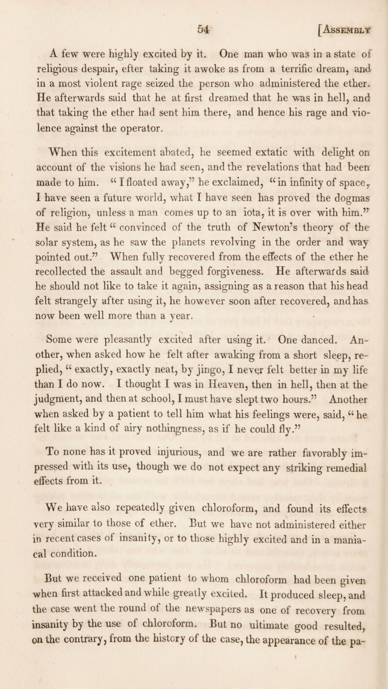 A few were highly excited by it. One man who was in a state of religious despair, efter taking it awoke as from a terrific dream, and in a most violent rage seized the person who administered the ether. He afterwards said that he at first dreamed that he was in hell, and that taking the ether had sent him there, and hence his rage and vio¬ lence against the operator. When this excitement abated, he seemed extatic wdth delight on account of the visions he had seen, and the revelations that had been made to him. “ I floated away,” he exclaimed, ain infinity of spacer I have seen a future world, what I have seen has proved the dogmas of religion, unless a man comes up to an iota, it is over with him.’r He said he felt “ convinced of the truth of Newton’s theory of the solar system, as he saw the planets revolving in the order and way pointed out.” When fully recovered from the effects of the ether he recollected the assault and begged forgiveness. He afterwards said he should not like to take it again, assigning as a reason that his head felt strangely after using it, he however soon after recovered, and has now been well more than a year. Some were pleasantly excited after using it. One danced. An¬ other, when asked how he felt after awaking from a short sleep, re¬ plied, u exactly, exactly neat, by jingo, I never felt better in my life than I do now. I thought I was in Heaven, then in hell, then at the judgment, and then at school, I must have slept two hours.” Another when asked by a patient to tell him what his feelings were, said, u he felt like a kind of airy nothingness, as if he could fly.” To none has it proved injurious, and we are rather favorably im¬ pressed with its use, though we do not expect any striking remedial effects from it. We have also repeatedly given chloroform, and found its effects very similar to those of ether. But we have not administered either in recent cases of insanity, or to those highly excited and in a mania¬ cal condition. But we received one patient to whom chloroform had been given when first attacked and while greatly excited. It produced sleep, and the case went the round of the newspapers as one of recovery from insanity by the use of chloroform. But no ultimate good resulted, on the contrary, from the history of the case, the appearance of the pa-