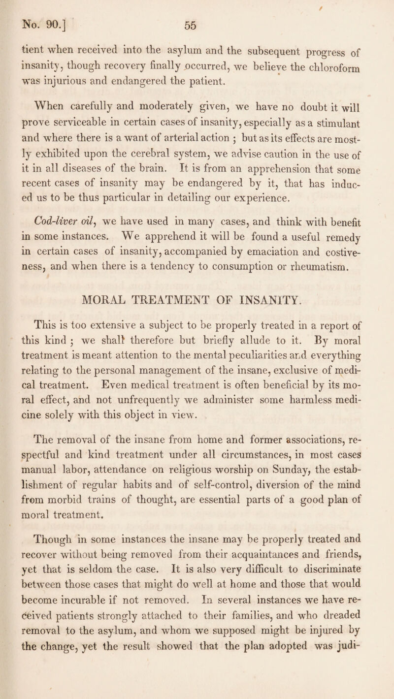 tient when received into the asylum and the subsequent progress of insanity, though recovery finally occurred, we believe the chloroform was injurious and endangered the patient. When carefully and moderately given, we have no doubt it will prove serviceable in certain cases of insanity, especially as a stimulant and where there is a want of arterial action ; but as its effects are most¬ ly exhibited upon the cerebral system, we advise caution in the use of it in all diseases of the brain. It is from an apprehension that some recent cases of insanity may be endangered by it, that has induc¬ ed us to be thus particular in detailing our experience. Cod-liver oil, we have used in many cases, and think with benefit in some instances. We apprehend it will be found a useful remedy in certain cases of insanity, accompanied by emaciation and costive¬ ness, and when there is a tendency to consumption or rheumatism. MORAL TREATMENT OF INSANITY. This is too extensive a subject to be properly treated in a report of this kind ; we shall therefore but briefly allude to it. Ry moral treatment is meant attention to the mental peculiarities and everything relating to the personal management of the insane, exclusive of medi¬ cal treatment. Even medical treatment is often beneficial by its mo¬ ral effect, and not unfrequently we administer some harmless medi¬ cine solely with this object in view. The removal of the insane from home and former associations, re¬ spectful and kind treatment under all circumstances, in most cases manual labor, attendance on religious worship on Sunday, the estab¬ lishment of regular habits and of self-control, diversion of the mind from morbid trains of thought, are essential parts of a good plan of moral treatment. Though in some instances the insane may be properly treated and recover without being removed from their acquaintances and friends, yet that is seldom the case. It is also very difficult to discriminate between those cases that might do well at home and those that would become incurable if not removed. In several instances we have re¬ ceived patients strongly attached to their families, and who dreaded removal to the asylum, and whom we supposed might be injured by the change, yet the result showed that the plan adopted was judi-