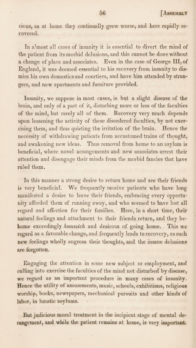 cious, as at home they continually grew worse, and here rapidly re¬ covered. In almost all cases of insanity it is essential to divert the mind of the patient from its morbid delusions, and this cannot be done without a change of place and associates. Even in the case of George III, of England, it was deemed essential to his recovery from insanity to dis¬ miss his own domestics and courtiers, and have him attended by stran¬ gers, and new apartments and furniture provided. Insanity, we suppose in most cases, is but a slight disease of the brain, and only of a part of it, disturbing more or less of the faculties of the mind, but rarely all of them. Recovery very much depends upon lessening the activity of these disordered faculties, by not exer¬ cising them, and thus quieting the irritation of the brain. Hence the necessity of withdrawing patients from accustomed trains of thought, and awakening new ideas. Thus removal from home to an asylum is beneficial, where novel arrangements and new associates arrest their attention and disengage their minds from the morbid fancies that have ruled them. In this manner a strong desire to return home and see their friends is very beneficial. We frequently receive patients who have long manifested a desire to leave their friends, embracing every opportu¬ nity afforded them of running away, and who seemed to have lost all regard and affection for their families. Here, in a short time, their natural feelings and attachment to their friends return, and they be- borne exceedingly homesick and desirous of going home. This we regard as a favorable change, and frequently leads to recovery, as such new feelings wholly engross their thoughts, and the insane delusions are forgotten. Engaging the attention in some new subject or employment, and calling into exercise the faculties of the mind not disturbed by disease, we regard as an important procedure in many cases of insanity. Hence the utility of amusements, music, schools, exhibitions, religious worship, books, newspapers, mechanical pursuits and other kinds of labor, in lunatic asylums. But judicious moral treatment in the incipient stage of mental de¬ rangement, and while the patient remains at home, is very important.