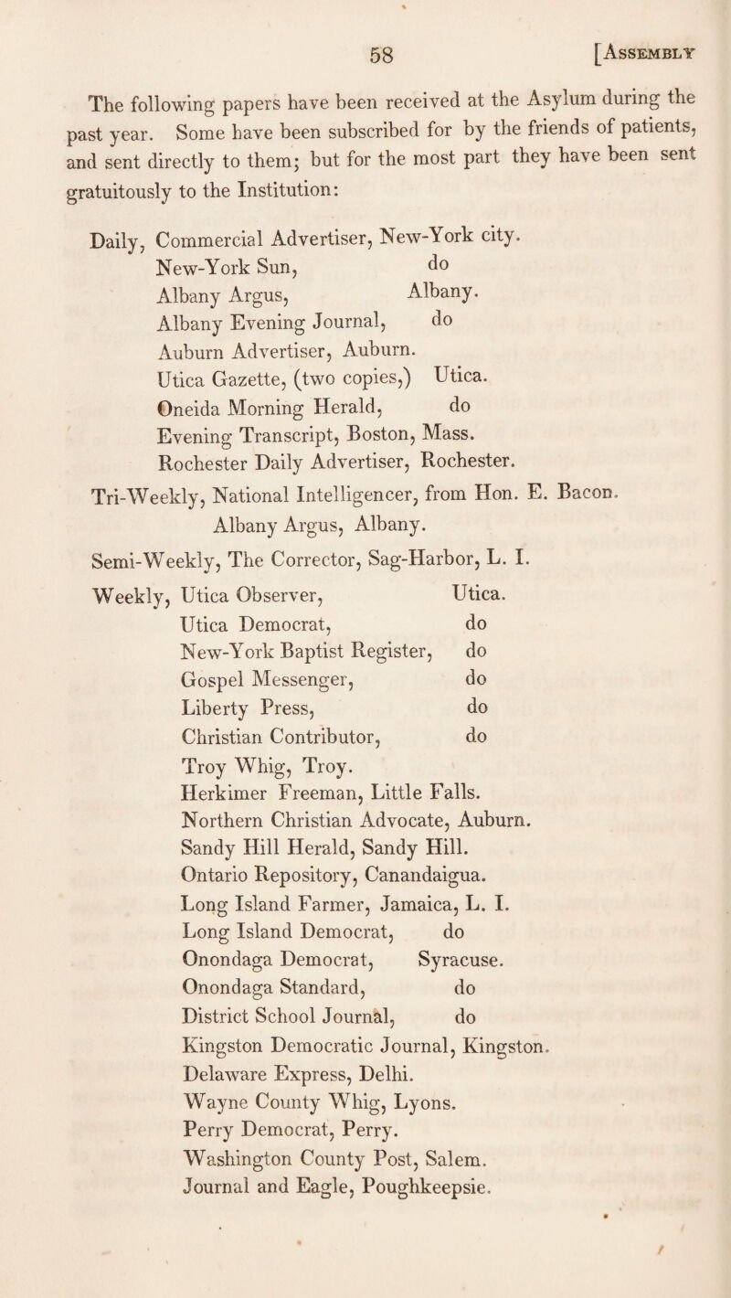 The following papers have been received at the Asylum during the past year. Some have been subscribed for by the friends of patients, and sent directly to them; but for the most part they have been sen5, gratuitously to the Institution: Daily, Commercial Advertiser, New-York city. New-York Sun, do Albany Argus, Albany. Albany Evening Journal, do Auburn Advertiser, Auburn. Utica Gazette, (two copies,) Utica. Oneida Morning Herald, do Evening Transcript, Boston, Mass. Rochester Daily Advertiser, Rochester. Tri-Weekly, National Intelligencer, from Hon. E. Bacon, Albany Argus, Albany. Semi-Weekly, The Corrector, Sag-Harbor, L. I. Weekly, Utica Observer, Utica. Utica Democrat, do New-York Baptist Register, do Gospel Messenger, do Liberty Press, do Christian Contributor, do Troy Whig, Troy. Herkimer Freeman, Little Falls. Northern Christian Advocate, Auburn. Sandy Hill Herald, Sandy Hill. Ontario Repository, Canandaigua. Long Island Farmer, Jamaica, L. I. Long Island Democrat, do Onondaga Democrat, Syracuse. Onondaga Standard, do District School Journal, do Kingston Democratic Journal, Kingston. Delaware Express, Delhi. Wayne County Whig, Lyons. Perry Democrat, Perry. Washington County Post, Salem. Journal and Eagle, Poughkeepsie.