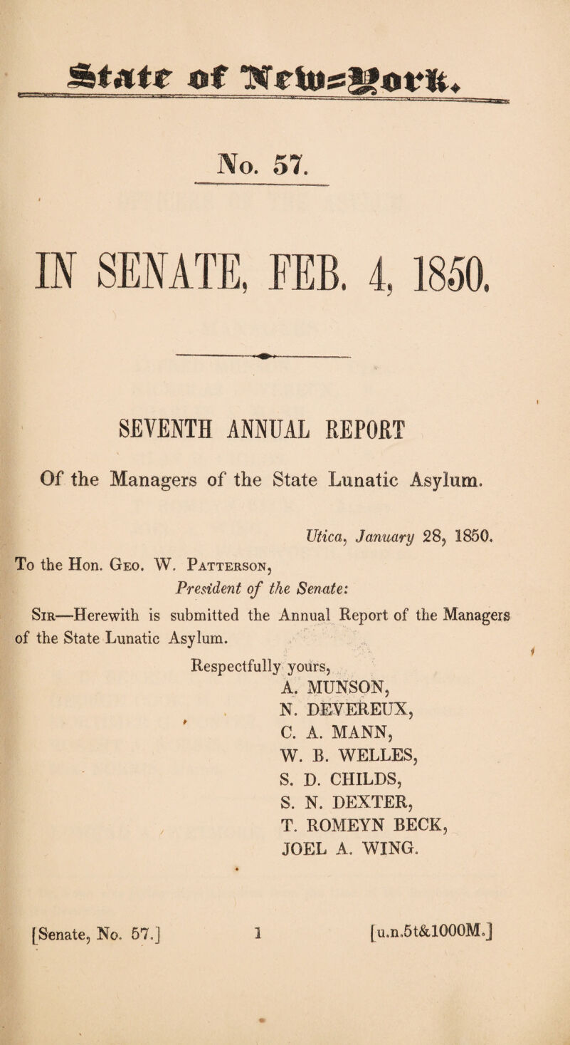 No. 57. IN SENATE, FEB. 4, 1850. SEVENTH ANNUAL REPORT Of the Managers of the State Lunatic Asylum, Utica, January 28, 1850, To the Hon. Geo. W. Patterson, President of the Senate: Sir—Herewith is submitted the Annual Report of the Managers of the State Lunatic Asylum. Respectfully yours, A. MUNSON, N. DEVEREUX, C. A. MANN, W. B. WELLES, S. D. CHILDS, S. N. DEXTER, T. ROMEYN BECK, JOEL A. WING, [Senate, No. 57,j 1 [u.n,5t&1000M.j