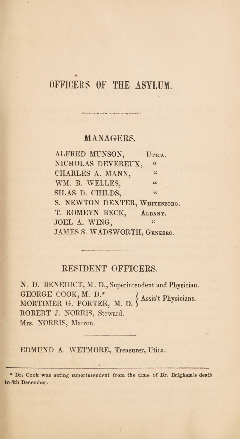 f * OFFICERS OF THE ASYLUM, MANAGERS. ALFRED MUNSON, Utica. NICHOLAS DEYEREUX, « CHARLES A. MANN, « WM. B. WELLES, « SILAS D. CHILDS, “ S. NEWTON DEXTER, Whitesboro. T. ROMEYN BECK, Albany. JOEL A. WING, “ JAMES S. WADSWORTH, Geneseq. \ RESIDENT OFFICERS. N. D. BENEDICT, M. D., Superintendent and Physician. GEORGE COOK, M. D* MORTIMER G. PORTER, M. D. ROBERT J. NORRIS, Steward. Mrs. NORRIS, Matron. > Assis’t Physicians. EDMUND A. WETMORE, Treasurer, Utica. I * Dr. Cook was acting superintendent from the time of Dr. Brigham5® death to 8th December.