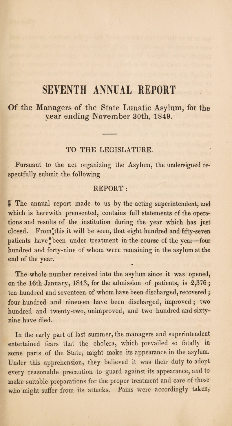 Of the Managers of the State Lunatic Asylum* for the year ending November 30th, 1849. TO THE LEGISLATURE. Pursuant to the act organizing the Asylum, the undersigned re¬ spectfully submit the following REPORT: I The annual report made to us by the acting superintendent, and which is herewith prensented, contains full statements of the opera¬ tions and results of the institution during the year which has just closed. From*athis it will be seen, that eight hundred and fifty-seven patients have® been under treatment in the course of the year—four hundred and forty-nine of whom were remaining in the asylum at the end of the year. The whole number received into the asylum since it was opened, on the 16th January, 1843, for the admission of patients, is 2,376 ; ten hundred and seventeen of whom have been discharged, recovered ; four hundred and nineteen have been discharged, improved ; two hundred and twenty-two, unimproved, and two hundred and sixty- nine have died. In the early part of last summer, the managers and superintendent entertained fears that the cholera, which prevailed so fatally in some parts of the State, might make its appearance in the asylum. Under this apprehension, they believed it was their duty to adopt every reasonable precaution to guard against its appearance, and to make suitable preparations for the proper treatment and care of those who might suffer from its attacks. Pains were accordingly taken,