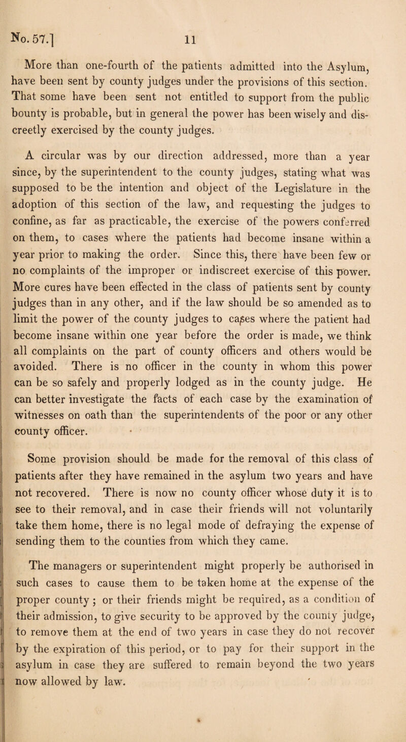 More than one-fourth of the patients admitted into the Asylum, have been sent by county judges under the provisions of this section. That some have been sent not entitled to support from the public bounty is probable, but in general the power has been wisely and dis¬ creetly exercised by the county judges. A circular was by our direction addressed, more than a year since, by the superintendent to the county judges, stating what was supposed to be the intention and object of the Legislature in the adoption of this section of the law, and requesting the judges to confine, as far as practicable, the exercise of the powers conferred on them, to cases where the patients had become insane within a year prior to making the order. Since this, there have been few or no complaints of the improper or indiscreet exercise of this power. More cures have been effected in the class of patients sent by county judges than in any other, and if the law should be so amended as to limit the power of the county judges to ca^es where the patient had become insane within one year before the order is made, we think all complaints on the part of county officers and others would be avoided. There is no officer in the county in whom this power can be so safely and properly lodged as in the county judge. He can better investigate the facts of each case by the examination of witnesses on oath than the superintendents of the poor or any other county officer. : Some provision should be made for the removal of this class of patients after they have remained in the asylum two years and have not recovered. There is now no county officer whose duty it is to see to their removal, and in case their friends will not voluntarily take them home, there is no legal mode of defraying the expense of sending them to the counties from which they came. The managers or superintendent might properly be authorised in such cases to cause them to be taken home at the expense of the proper county; or their friends might be required, as a condition of their admission, to give security to be approved by the county judgej to remove them at the end of two years in case they do not recover by the expiration of this period, or to pay for their support in the | asylum in case they are suffered to remain beyond the two years i now allowed by law.