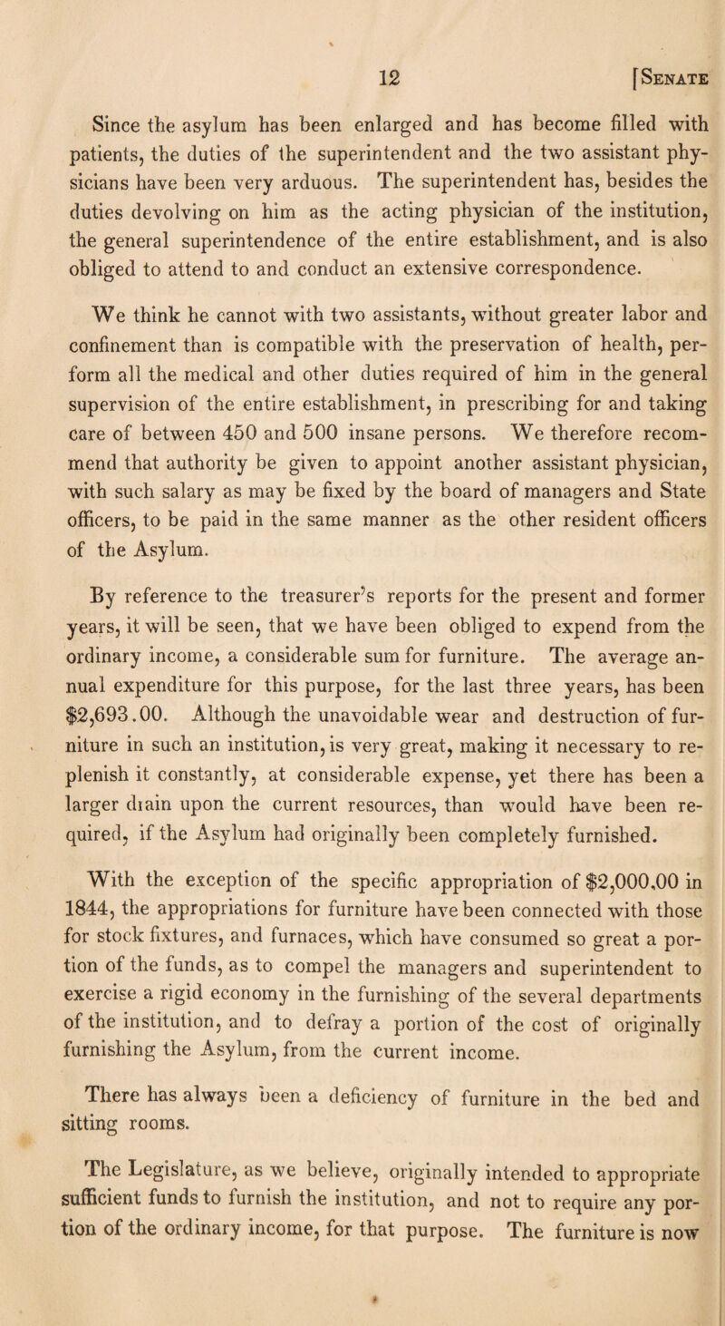 Since the asylum has been enlarged and has become filled with patients, the duties of the superintendent and the two assistant phy¬ sicians have been very arduous. The superintendent has, besides the duties devolving on him as the acting physician of the institution, the general superintendence of the entire establishment, and is also obliged to attend to and conduct an extensive correspondence. We think he cannot wTith two assistants, without greater labor and confinement than is compatible with the preservation of health, per¬ form all the medical and other duties required of him in the general supervision of the entire establishment, in prescribing for and taking care of between 450 and 500 insane persons. We therefore recom¬ mend that authority be given to appoint another assistant physician, with such salary as may be fixed by the board of managers and State officers, to be paid in the same manner as the other resident officers of the Asylum. By reference to the treasurer’s reports for the present and former years, it will be seen, that we have been obliged to expend from the ordinary income, a considerable sum for furniture. The average an¬ nual expenditure for this purpose, for the last three years, has been $2,693.00. Although the unavoidable wear and destruction of fur¬ niture in such an institution, is very great, making it necessary to re¬ plenish it constantly, at considerable expense, yet there has been a larger diain upon the current resources, than would have been re¬ quired, if the Asylum had originally been completely furnished. With the exception of the specific appropriation of $2,000,00 in 1844, the appropriations for furniture have been connected with those for stock fixtures, and furnaces, which have consumed so great a por¬ tion of the funds, as to compel the managers and superintendent to exercise a rigid economy in the furnishing of the several departments of the institution, and to defray a portion of the cost of originally furnishing the Asylum, from the current income. There has always been a deficiency of furniture in the bed and sitting rooms. The Legislature, as we believe, originally intended to appropriate sufficient funds to furnish the institution, and not to require any por¬ tion of the ordinary income, for that purpose. The furniture is now