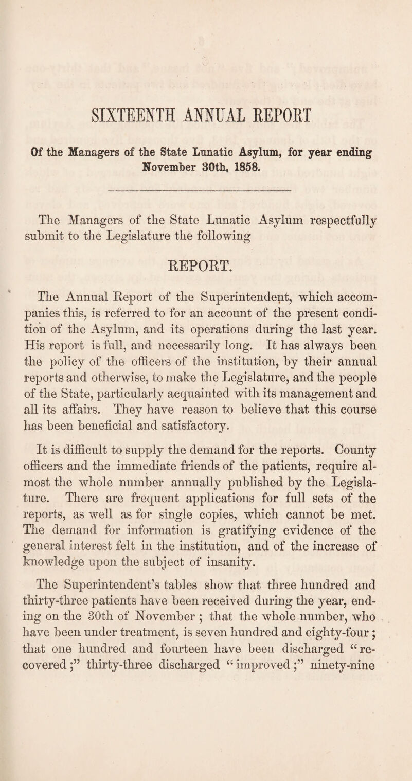SIXTEENTH ANNUAL REPORT Of the Managers of the State Lunatic Asylum, for year ending November 30th, 1858. The Managers of the State Lunatic Asylum respectfully submit to the Legislature the following REPORT. The Annual Report of the Superintendent, which accom¬ panies this, is referred to for an account of the present condi¬ tion of the Asylum, and its operations during the last year. His report is full, and necessarily long. It has always been the policy of the officers of the institution, by their annual reports and otherwise, to make the Legislature, and the people of the State, particularly acquainted with its management and all its affairs. They have reason to believe that this course «y has been beneficial and satisfactory. It is difficult to supply the demand for the reports. County officers and the immediate friends of the patients, require al¬ most the whole number annually published by the Legisla¬ ture. There are frequent applications for full sets of the reports, as well as for single copies, which cannot be met. The demand for information is gratifying evidence of the general interest felt in the institution, and of the increase of knowledge upon the subject of insanity. The Superintendent’s tables show that three hundred and thirty-three patients have been received during the year, end¬ ing on the 30th of November ; that the whole number, who have been under treatment, is seven hundred and eighty-four; that one hundred and fourteen have been discharged “re¬ covered thirty-three discharged “ improvedninety-nine