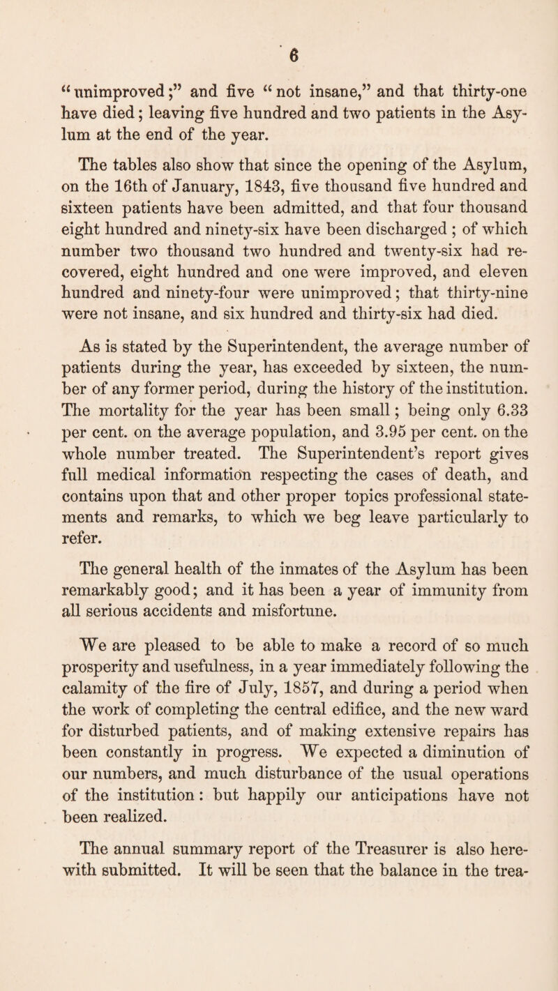 u unimprovedand five “ not insane,” and that thirty-one have died; leaving five hundred and two patients in the Asy¬ lum at the end of the year. The tables also show that since the opening of the Asylum, on the 16th of January, 1843, five thousand five hundred and sixteen patients have been admitted, and that four thousand eight hundred and ninety-six have been discharged ; of which number two thousand two hundred and twenty-six had re¬ covered, eight hundred and one were improved, and eleven hundred and ninety-four were unimproved; that thirty-nine were not insane, and six hundred and thirty-six had died. As is stated by the Superintendent, the average number of patients during the year, has exceeded by sixteen, the num¬ ber of any former period, during the history of the institution. The mortality for the year has been small; being only 6.33 per cent, on the average population, and 3.95 per cent, on the whole number treated. The Superintendent’s report gives full medical information respecting the cases of death, and contains upon that and other proper topics professional state¬ ments and remarks, to which we beg leave particularly to refer. The general health of the inmates of the Asylum has been remarkably good; and it has been a year of immunity from all serious accidents and misfortune. We are pleased to be able to make a record of so much prosperity and usefulness, in a year immediately following the calamity of the fire of July, 1857, and during a period when the work of completing the central edifice, and the new ward for disturbed patients, and of making extensive repairs has been constantly in progress. We expected a diminution of our numbers, and much disturbance of the usual operations of the institution: but happily our anticipations have not been realized. The annual summary report of the Treasurer is also here¬ with submitted. It will be seen that the balance in the trea-