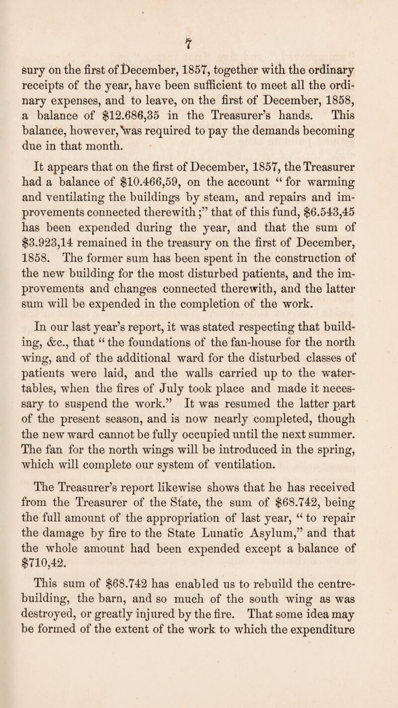 sury on the first of December, 1857, together with the ordinary receipts of the year, have been sufficient to meet all the ordi¬ nary expenses, and to leave, on the first of December, 1858, a balance of $12,686,35 in the Treasurer’s hands. This balance, however, Vas required to pay the demands becoming due in that month. It appears that on the first of December, 1857, the Treasurer had a balance of $10,466,59, on the account “ for warming and ventilating the buildings by steam, and repairs and im¬ provements connected therewiththat of this fund, $6,543,45 has been expended during the year, and that the sum of $3,923,14 remained in the treasury on the first of December, 1858. The former sum has been spent in the construction of the new building for the most disturbed patients, and the im¬ provements and changes connected therewith, and the latter sum will be expended in the completion of the work. In our last year’s report, it was stated respecting that build¬ ing, &c., that “ the foundations of the fan-house for the north wing, and of the additional ward for the disturbed classes of patients were laid, and the walls carried up to the water- tables, when the fires of July took place and made it neces¬ sary to suspend the work.” It was resumed the latter part of the present season, and is now nearly completed, though the new ward cannot be fully occupied until the next summer. The fan for the north wings will be introduced in the spring, which will complete our system of ventilation. The Treasurer’s report likewise shows that he has received from the Treasurer of the State, the sum of $68,742, being the full amount of the appropriation of last year, “ to repair the damage by fire to the State Lunatic Asylum,” and that the whole amount had been expended except a balance of $710,42. This sum of $68,742 has enabled us to rebuild the centre¬ building, the barn, and so much of the south wing as was destroyed, or greatly injured by the fire. That some idea may be formed of the extent of the work to which the expenditure