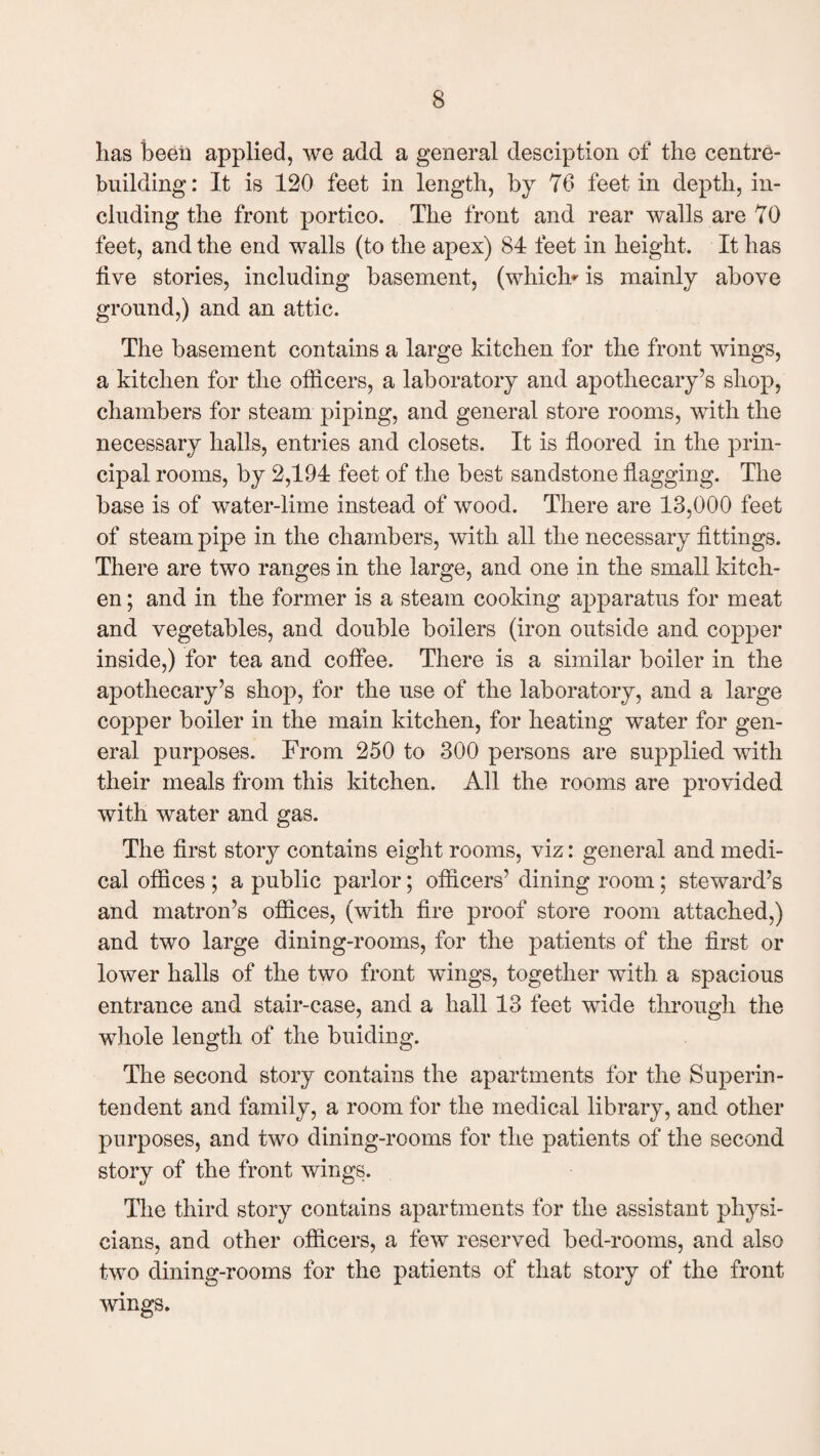has been applied, we add a general desciption of the centre- building : It is 120 feet in length, by 76 feet in depth, in¬ cluding the front portico. The front and rear walls are 70 feet, and the end walls (to the apex) 84 feet in height. It has five stories, including basement, (which*' is mainly above ground,) and an attic. The basement contains a large kitchen for the front wings, a kitchen for the officers, a laboratory and apothecary’s shop, chambers for steam piping, and general store rooms, with the necessary halls, entries and closets. It is floored in the prin¬ cipal rooms, by 2,194 feet of the best sandstone flagging. The base is of water-lime instead of wood. There are 13,000 feet of steam pipe in the chambers, with all the necessary fittings. There are two ranges in the large, and one in the small kitch¬ en ; and in the former is a steam cooking apparatus for meat and vegetables, and double boilers (iron outside and copper inside,) for tea and coffee. There is a similar boiler in the apothecary’s shop, for the use of the laboratory, and a large copper boiler in the main kitchen, for heating water for gen¬ eral purposes. From 250 to 300 persons are supplied with their meals from this kitchen. All the rooms are provided with water and gas. The first story contains eight rooms, viz: general and medi¬ cal offices ; a public parlor; officers’ dining room; steward’s and matron’s offices, (with fire proof store room attached,) and two large dining-rooms, for the patients of the first or lower halls of the two front wings, together with a spacious entrance and stair-case, and a hall 13 feet wide through the whole length of the bidding. The second story contains the apartments for the Superin¬ tendent and family, a room for the medical library, and other purposes, and two dining-rooms for the patients of the second story of the front wings. The third story contains apartments for the assistant physi¬ cians, and other officers, a few reserved bed-rooms, and also two dining-rooms for the patients of that story of the front wings.